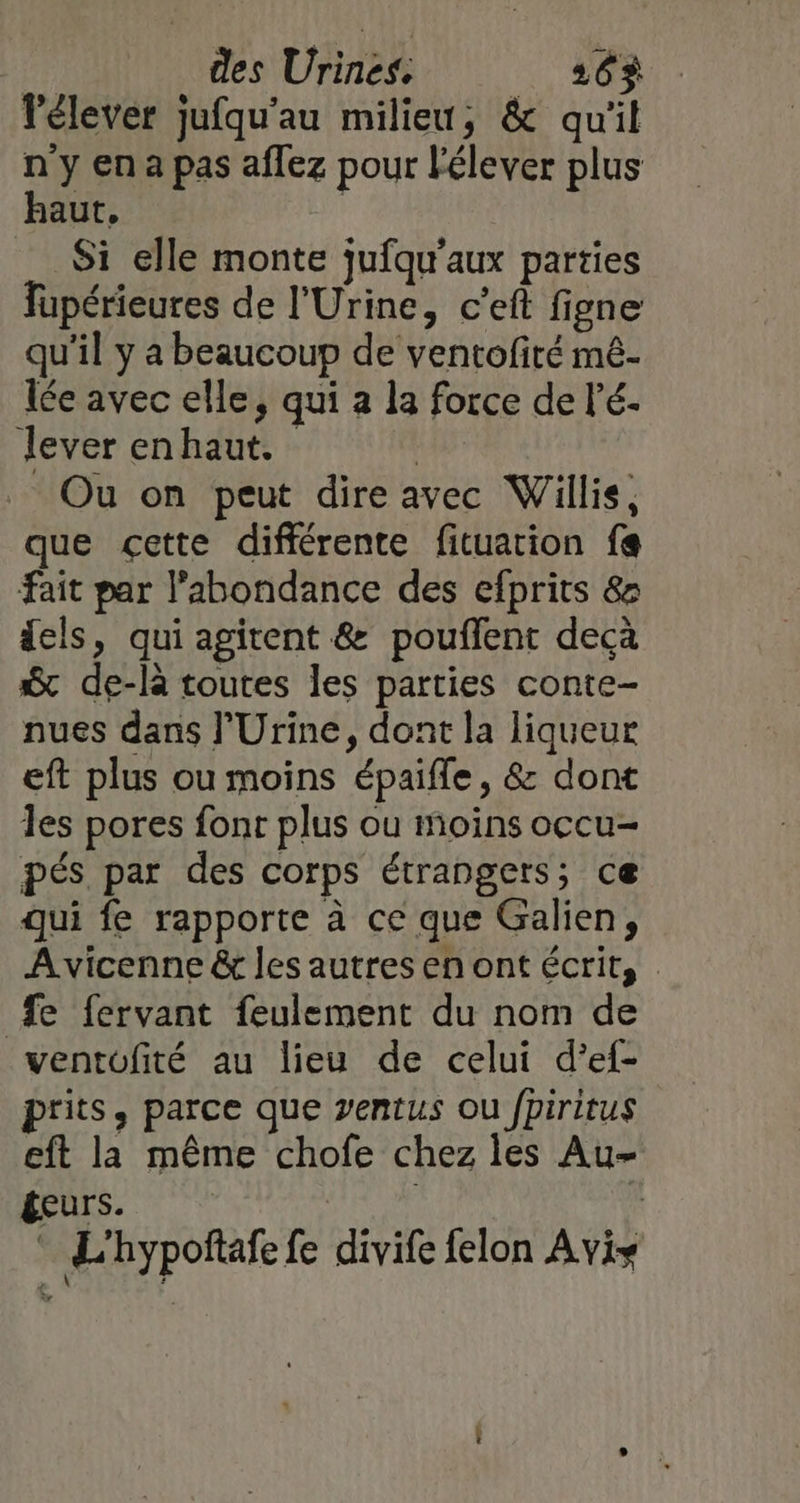 lélever jufqu'au milieu, &amp; qu'il n y en a pas aflez pour élever plus haut, Si elle monte jufqu'aux parties Fupérieures de l'Urine, c’eft figne qu'il y a beaucoup de ventofité mê- lée avec elle, qui à la force de l’é- lever enhaut. | Ou on peut dire avec Willis, que cette différente fituarion fe fait par l'abondance des efprits &amp; dels, qui agitent &amp; pouffent decà Sc de-là toutes les parties conte- nues dans l'Urine, dont la liqueur eft plus ou moins épaifle, &amp; dont les pores font plus ou moins occu- pés par des corps étrangers; ce qui fe rapporte à ce que Galien, Avicenne ê les autres en ont écrit, fe fervant feulement du nom de ventofité au lieu de celui d’ef- ptits, parce que ventus ou fpiritus eft la même chofe chez les Au- teurs. : L'hypoftafe fe divife felon Avis # À