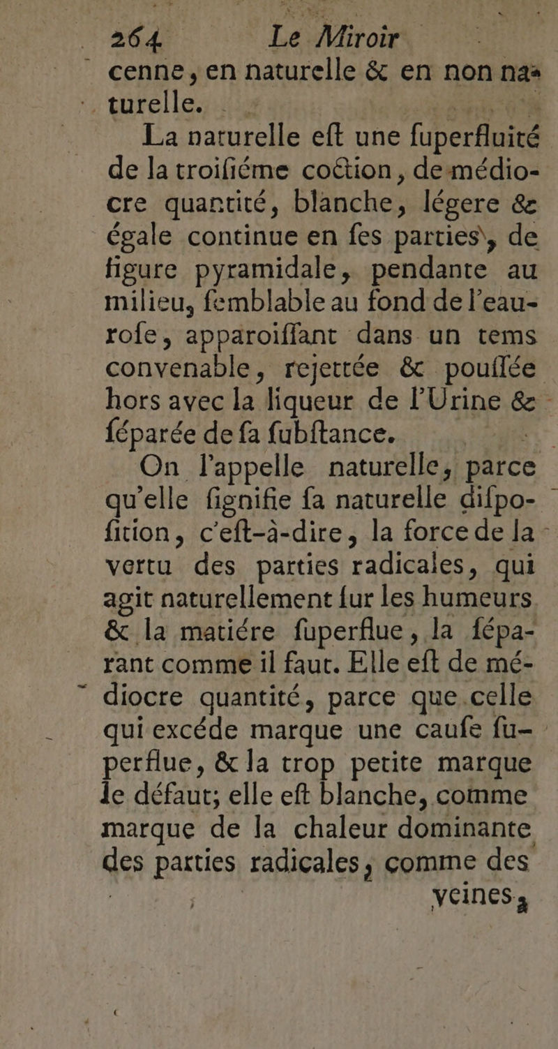 cenne, en naturelle &amp; en non nas + Deile iii La naturelle eft une fuperfluité de la troifiéme coétion, demédio- cre quantité, blanche, , légere &amp; égale continue en fes parties, de figure pyramidale, pendante au milieu, femblable au fond de l’eau- rofe, apparoiffant dans un tems convenable, rejettée &amp; pouflée hors avec la liqueur de l’Urine &amp; féparée de fa fubftance. | On l'appelle naturelle, Hire qu elle fignifie fa naturelle difpo- fiion, c'eft-à-dire, la force de la” vertu des parties radicales, qui agit naturellement {ur les humeurs &amp; la matiére fuperflue, la lépa- rant comme il faut. Elle eft de mé- diocre quantité, parce que.celle qui excéde marque une caufe fu- perflue, &amp; la trop petite marque le défaut; elle eft blanche, comme marque de la chaleur dominante ges parties radicales, comme des veines,