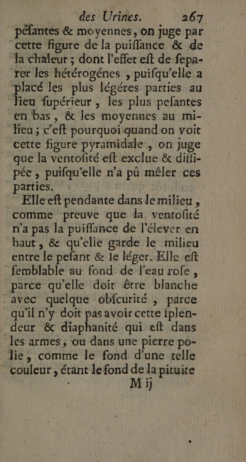 péfantes &amp; moyennes, on juge par cette figure de la puiflance &amp; de ‘Ja chaleur ; dont l'effet eft de fepa- rer les hétérogénes , puifqu'elle a des les plus légéres parties au Jicu fupérieur , les plus pefantes en bas , &amp; les moyennes au mi- leu ; c’eft pourquoi quand on voit cette figure pyramidale, on juge que la ventolité eft exclue &amp; diffi- pée , putfqu’elle n’a pü mêler ces parties. | Elleeft pendante dans lemilieu , comme preuve que da ventofité n'a pas la puiffance de l'élever en haut, &amp; qu'elie garde le milieu entre le pefant &amp; le léger. Elle eft femblable au fond de l’eau rofe, parce quelle doit être blanche avec quelque obfcurité , parce qu'il n'y doit pas avoir cette fplen- . deur &amp; diaphanité qui eft dans les armes ; ou dans une pierre po- lie, comme le fond d’une telle couleur , étant le fond pituite T