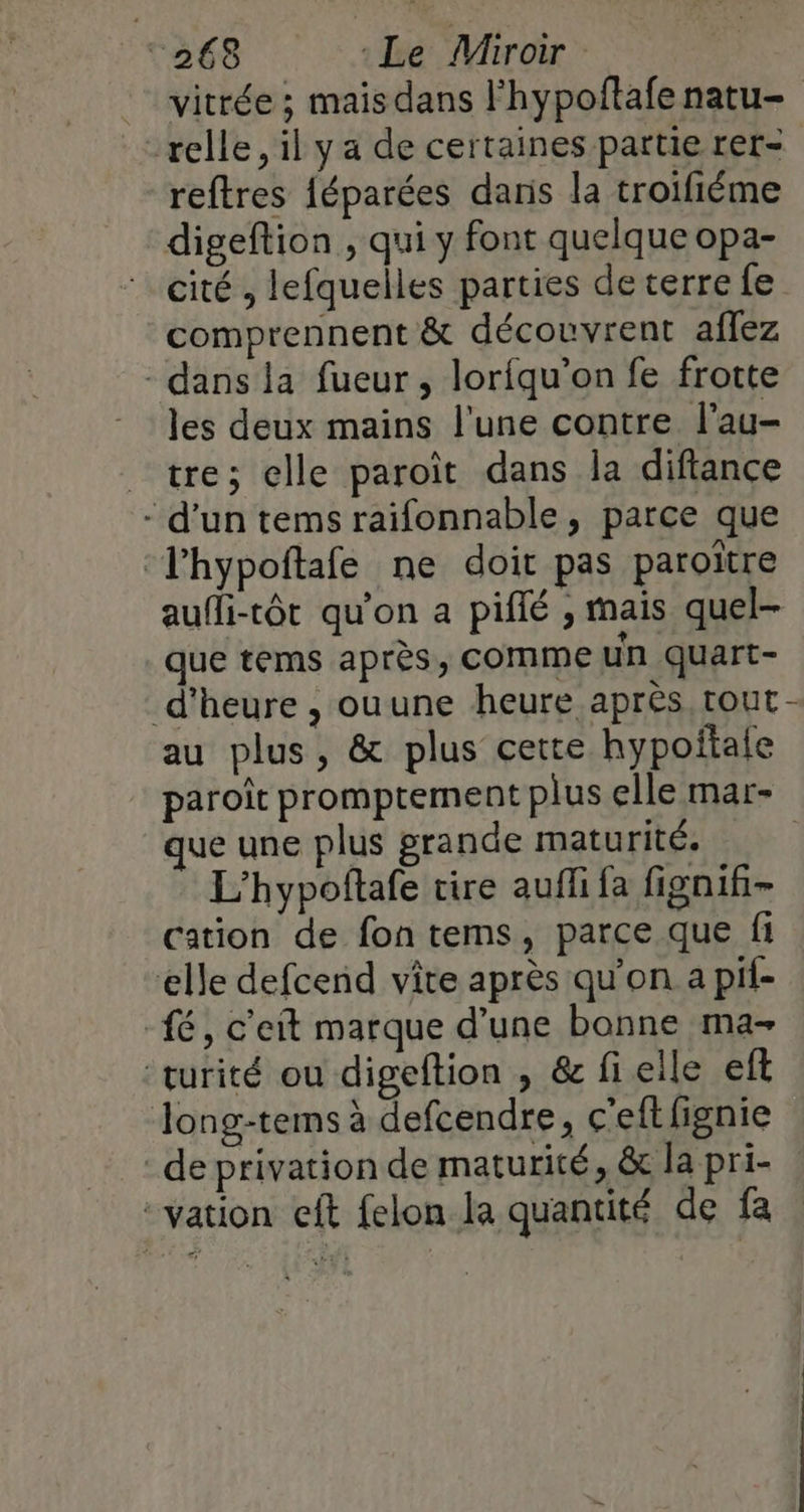 vitrée ; mais dans l’hypoftafe natu- relle, il y a de certaines partie rer- reftres féparées daris la troifiéme digeftion , qui y font quelque opa- cité , lefquelles parties de terre fe comprennent &amp; découvrent aflez - dans la fueur , loriqu’on fe frotte les deux mains l'une contre l'au- “tre; elle paroît dans la difiance - d'un tems raifonnable, parce que —lhypoftafe ne doit pas paroitre aufli-tôt qu'on a piffé , mais quel- que tems après, comme un quart- d'heure , ouune heure après tout - au plus, &amp; plus cette hypoftale paroït promptement plus elle mar- ue une plus grande maturité, | L'hypoftafe tire auffi fa fignifi- cation de fon tems, parce que fi elle defcend vite après qu’on a pif- fé, c'eit marque d’une bonne ma- “turité ou digeftion , &amp; fi elle ef Jong-tems à defcendre, c'eftlignie de privation de maturité, &amp; la pri- -vation eft felon la quantité de fa