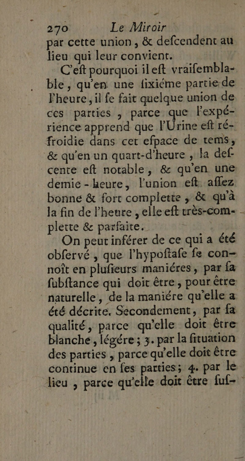 _ 270 Le Miroir par cette union, &amp; defcendent au lieu qui leur convient. C’eft pourquoi ileft vraifembla- ble , qu'en une lixiéme partie:de Fheure, il fe fait quelque union de ces parties , parce que l'expé- rience apprend que l'Urine eft ré- froidie dans cer efpace de rem, &amp; qu'en un quart-d’heure , la def cente eft notable, &amp; qu'en une demie-kheure, l'union eft: aflez bonne &amp; fort complette , &amp; qu'à la fin de l'heure , elle eft crès-com- plette &amp; parfaite. On peutinférer de ce qui a été obfervé , que l’hypoftafe fe con- noît en plufieurs maniéres, par fa fubftance qui doit être, pour être naturelle, de la maniére qu’elle a été décrite. Secondement, par fà qualité, parce qu'elle doit être blanche, légére ; 3. par la fituation des parties , parce qu’elle doit être continue en fes parties; 4. par le lieu , parce qu'elle doit être fuf-