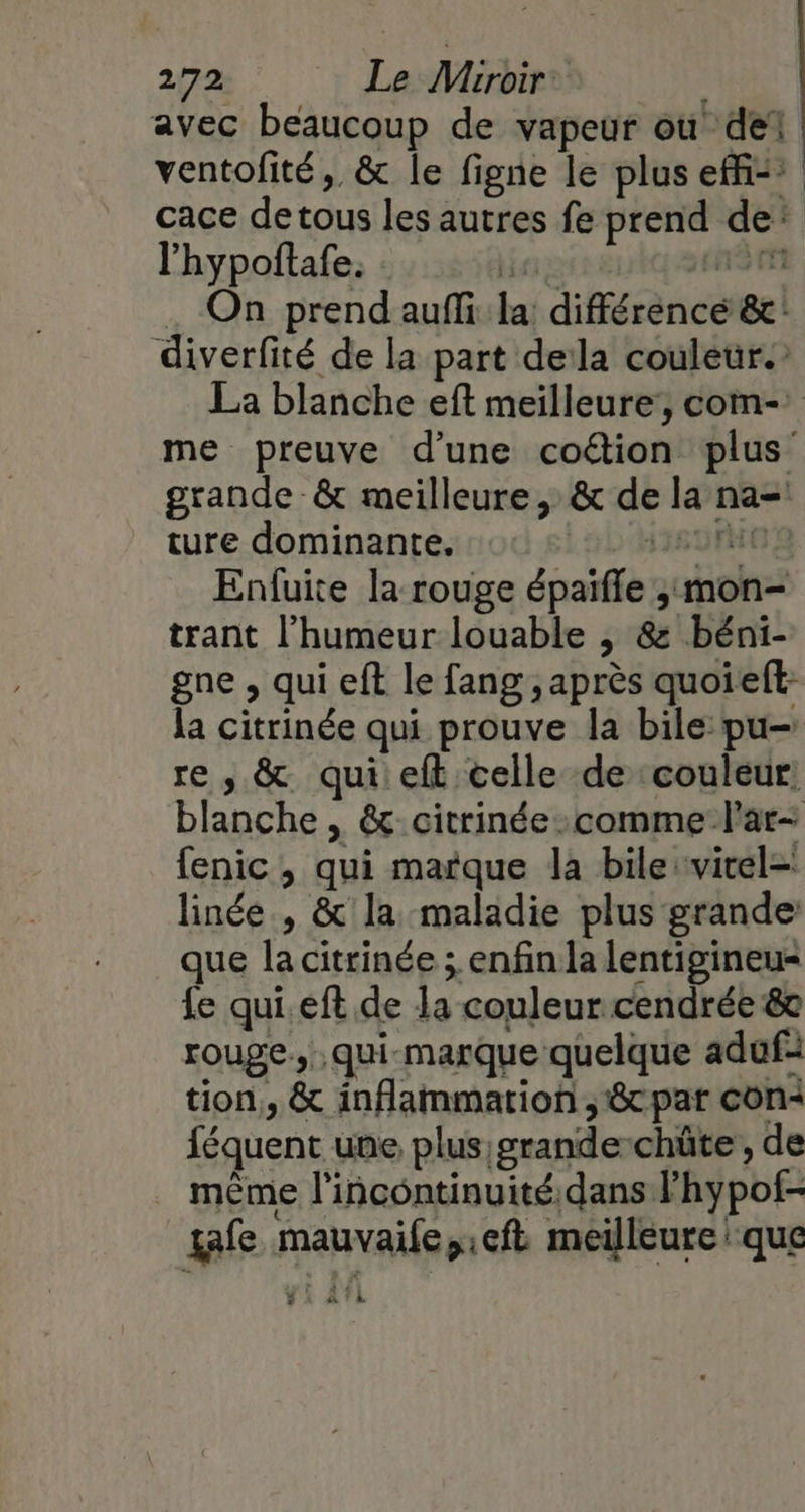 avec beaucoup de vapeur où del ventofité, &amp; le figne le plus eff: cace detous les autres fe prend de’ l'hypoftafe, : ie, &gt; F5 I . On prend auffi la: différence &amp;: diverfité de la part dela couleur. La blanche eft meilleure’, com-: me preuve d’une coétion plus grande &amp; meilleure, &amp; de la na= ture dominante. 118009 Enfuite la rouge épaïfle ;:mon- trant l'humeur louable , &amp;: béni- gne , qui eft le fang , après quoieft: la citrinée qui prouve la bile:pu- re , &amp; qui:eft celle de couleur blanche , &amp; citrinée-comme lar- fenic , qui marque la bile:vitel= linée , &amp; la maladie plus grande que la citrinée ; enfin la lentigineu= {e qui. eft de la couleur cendrée &amp; rouge. .qui-marque quelque adufi tion, &amp; inflammation ; 8cpar con: féquent une plus grande-chüte, de même l'incontinuité.dans l’hypof- gafe mauvaife,:eft meilleure que $ EE