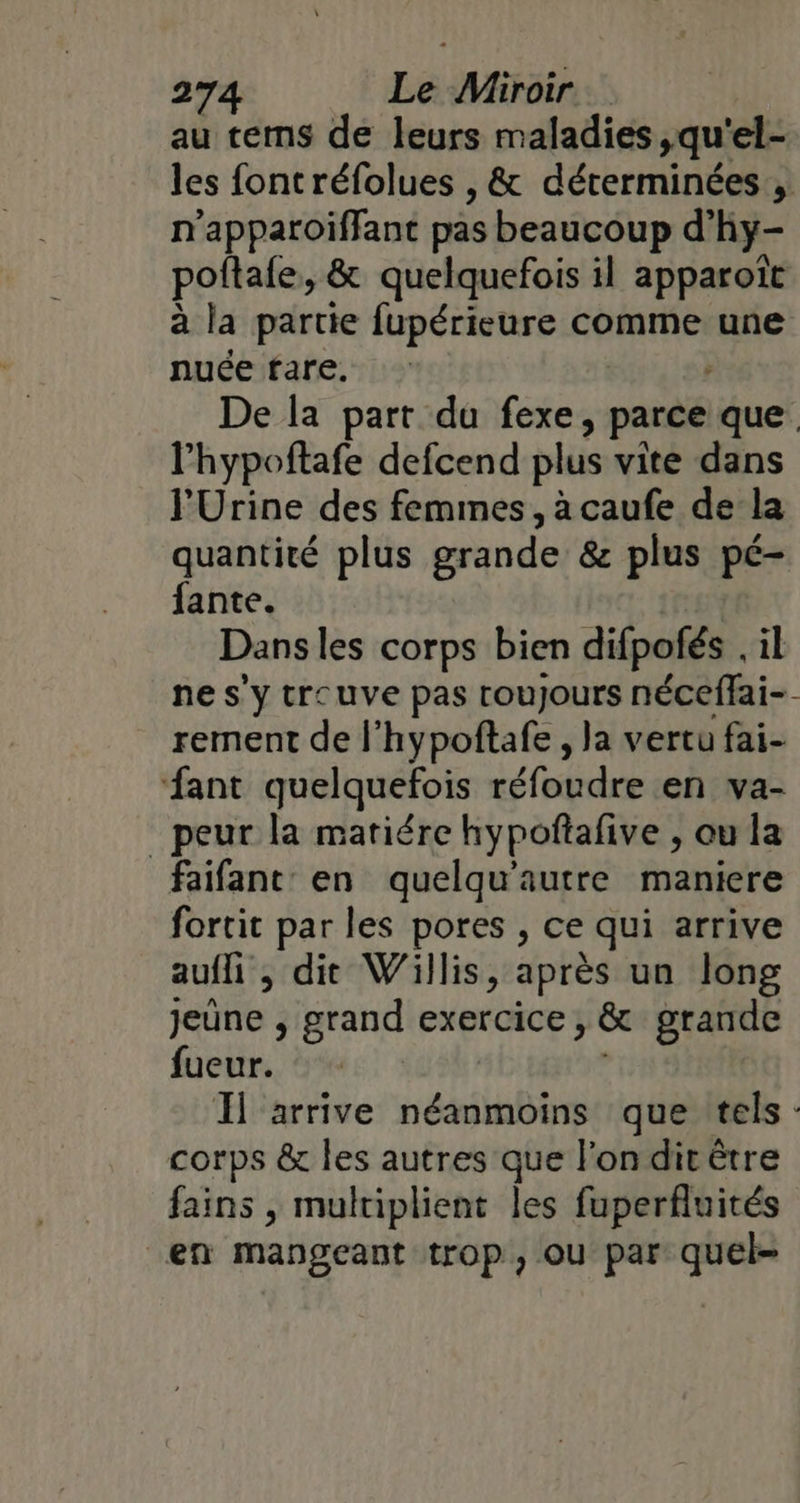 au tems de leurs maladies ,qu'el- les fontréfolues , &amp; déterminées , n’apparoiïffant pas beaucoup d'hy- poftafe, &amp; quelquefois il apparoït à la partie fupérieure comme une nuée fare. De la part du fexe, parce que. l’hypoftafe defcend plus vite dans l'Urine des femmes, à caufe de la quantité plus grande &amp; plus pé- fante. Danses corps bien difpofés . il ne s'y tre uve pas rouJours néceffai-- rement de l’hypoftafe , la vertu fai- ‘fant quelquefois réfoudre «enva- peur la mariére hypofñtafive , ou la faifant: en quelqu'autre maniere fortit par les pores , ce qui arrive auffi, dit Willis, après un long jeûne , grand exercice, &amp; grande fueur. Il arrive né que tels - corps &amp; les autres que l'on dit être fains , multiplient les fuperfluités en mangeant trop, ou par quel-