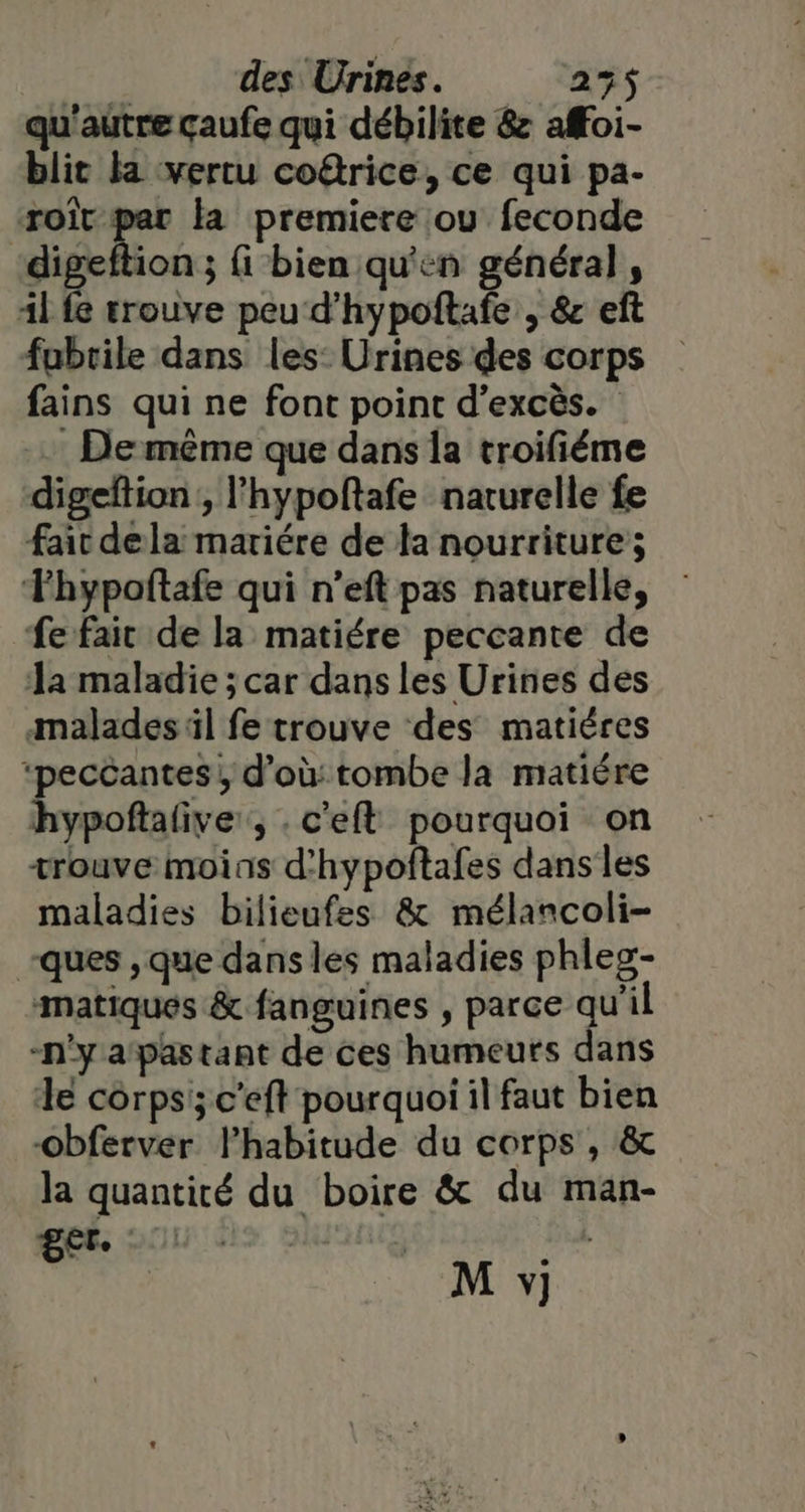 | des Urines. 235$ qu'autre çaufe qui débilite &amp; affoi- blit la vertu coûrice, ce qui pa- LH 7 la premiere ou feconde digeftion ; fi bien qu'en général, Al fe trouve peu d'hypoftafe , &amp; eft fubrile dans les: Urines des corps fains qui ne font point d’excès. - Demême que dans la troifiéme digeftion , l’hypoftafe naturelle fe fair dela mariére de la nourriture; TFhypoftafe qui n’eft pas naturelle, fe fait de la matiére peccante de 1a maladie ; car dans les Urines des malades ül fe trouve des matiéres ‘peccantes, d’où: tombe la matiére hypoftalive, .c'eft pourquoi on trouve moins d'hypoftafes dans les maladies bilieufes &amp; mélancoli- -ques , que dans les maladies phleg- matiques &amp; fanguines , parce qu'il -n'ya‘pastant de ces humeurs dans de corps; c'eft pourquoi il faut bien obferver l'habitude du corps , &amp; la quantité du boire &amp; du man- get Lg M y]