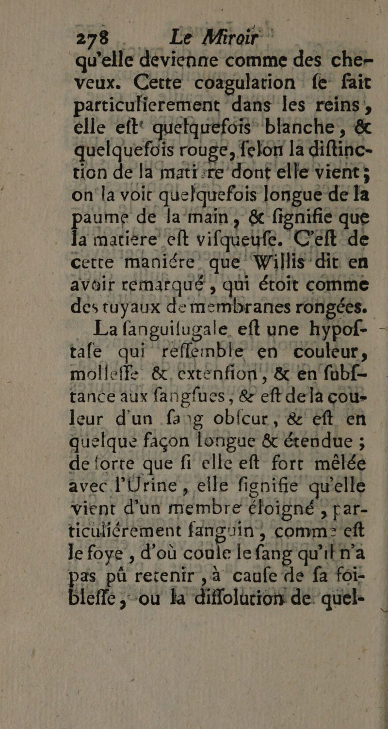 qu’elle devienne comme des che- veux. Cette coagulation fe fait particulierement dans les reins, élle eft: quelquefois blanche, &amp; Rés rouge, felon la difüinc- tion de la mati:re dont elle vient; on la voic quelquefois longue de la aume de la main, &amp; fignifie que | L matière eft vifqueufe. Cell de cette maniére que Willis dit en avoir remarqué , qui étoit comme des tuyaux de membranes rongées. … La fanguilugale eft une hypof- tale qui refflemble en couleur, molleff: &amp; cextenfion, &amp; en fübf- tance aux fangfues , &amp; eft delà çou- leur d'un farg obfcur, &amp; eft en quelque façon longue &amp; étendue ; de forte que fi elle eft fort mêlée avec l’Urine , elle fignifie qu'elle vient d'un membre éloigné , far- ticuliérement fanguin , comm: ef le foye , d’où coule lefang qu'in'a pas. pü retenir ,à caufe de fa foi- bleffe ; ou la diffolüucion de: quel-