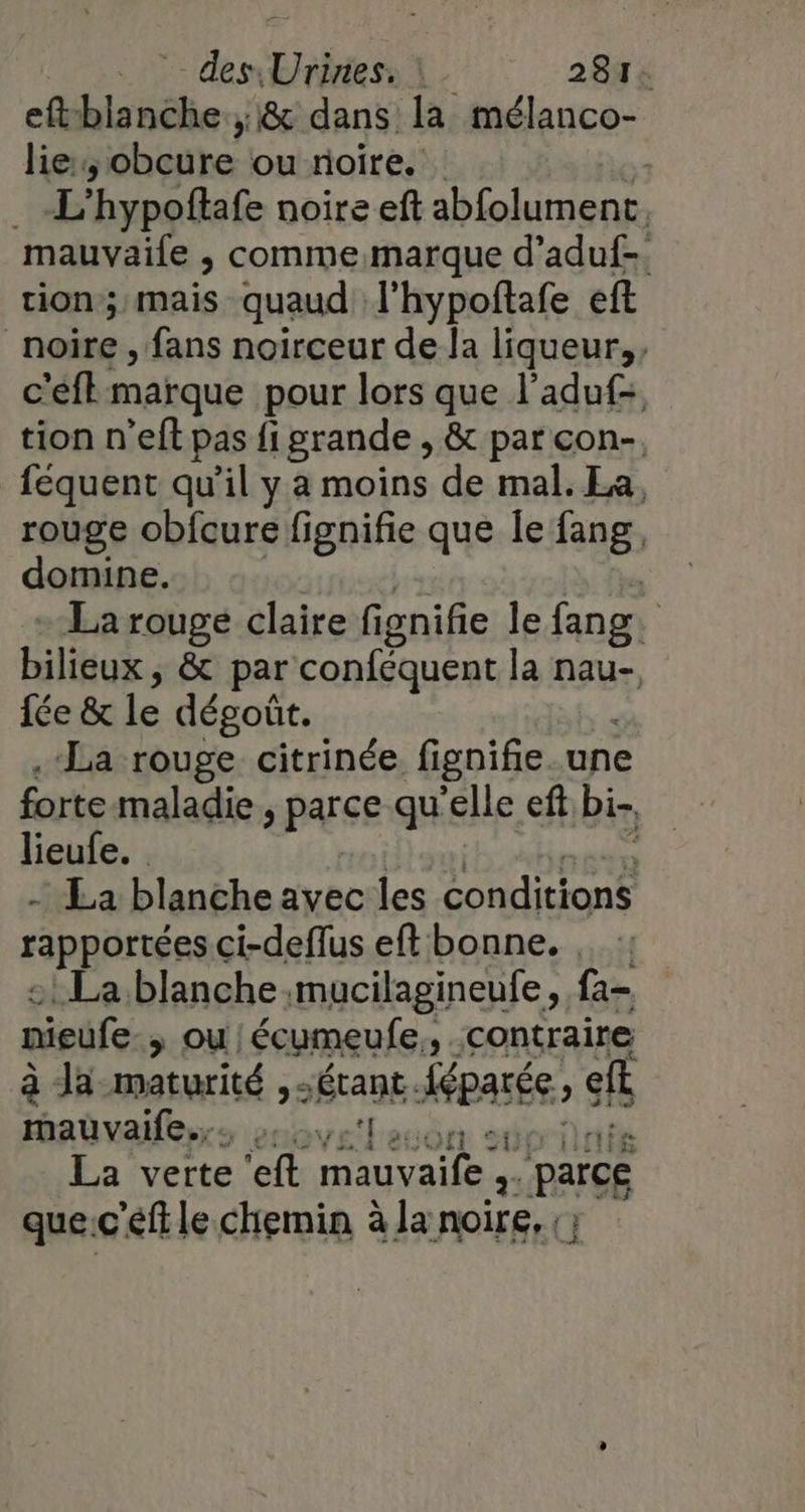 eft blanche ;&amp; dans la mélanco- lie, ‘obeure ou noire. | eo hypoflafe noire eft abfolument. mauvaile , comme.marque d’aduf-. tion; mais quaud l'hypoftafe eft noire , fans noirceur de la liqueur, c'eft marque pour lors que l'aduf:, tion n’eft pas fi grande , &amp; par con-. féquent qu'il y a moins de mal. La, rouge obfcure fignifie que le fang. domine. | La rouge claire fignifie le fang. | bilieux , &amp; par conféquent la nan fée &amp; le dégoût. .‘La rouge citrinée fignifie une forte maladie » parce qu'elle ef bi-, lieufe. | - La blanche avec les conditions rapportées ci-deflus eft bonne. , : La blanche mucilagineufe, fa- nieufe &gt; ou/écumeufe,, contraire à Ja maturité , étant Aéparée, ef Hmadvalles:s enovelauon st La verte ‘eft mauvaife F Parce que.c'éftle chemin à la noire, ;