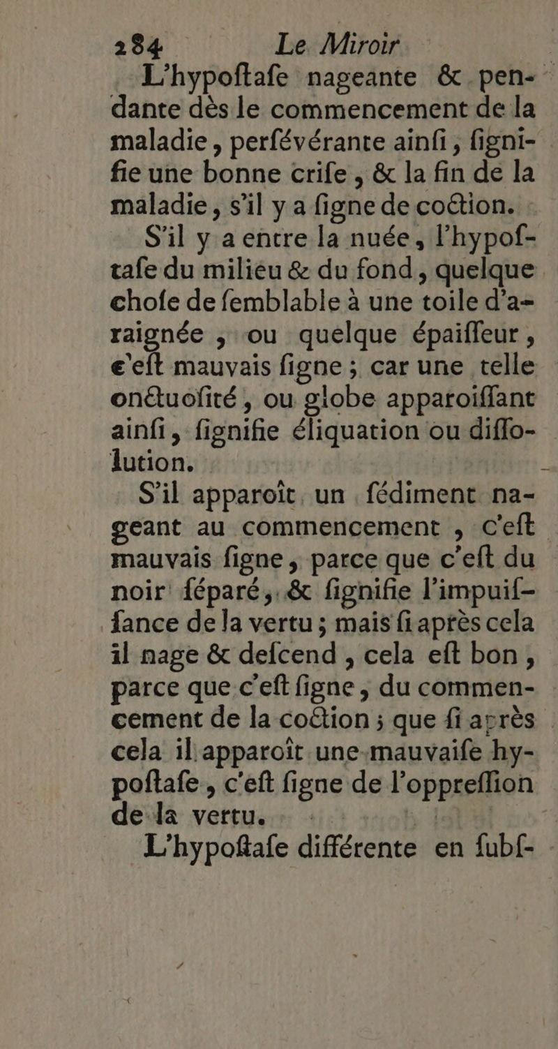 L'hypoftafe nageante &amp; pen- dante dès le commencement de la maladie , perfévérante ainfi, figni- fie une bonne crife , &amp; la fin de la maladie, s’il y a figne de co&amp;tion. S'il y a entre la nuée, l'hypof- tafe du milieu &amp; du fond, quelque chofe de femblable à une toile d’a- raignée , ou quelque épaifleur , e'eft mauvais figne ; car une telle onétuofité , ou globe appatoiffant ainfi, fignifie éliquation ou diflo- lution. S'il apparoït, un . fédiment na- geant au commencement , C'eft mauvais figne , parce que c’eft du noir {éparé,.&amp; fignifie l’impuif- fance de la vertu ; mais fiaprès cela il nage &amp; defcend , cela eft bon, parce que c’eft figne , du commen- cement de la co&amp;tion ; que fi asrès cela il'apparoït une-mauvaife hy- poflafe , c'eft figne de l’oppreflion dela vertu. Et L'hypoftafe différente en fub£: -