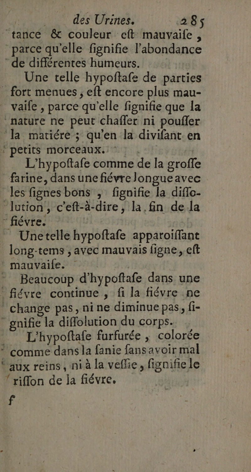 à Une telle hypoftafe de parties vaife , parce qu’elle fignifie que la L’hypoftafe comme de la groffe farine, dans une fiévre Jongueavec les fignes bons , fignifie la diflo- Unetelle hypoftafe apparoiflant long-tems ;, avec mauvais figne, eft Beaucoûp d'hypoftafe dans une gnife la diflolution du corps. L'hypoftafe furfurée ; colorée aux reins, ni à la veflie, fignifie le l’riffon de la fiévre. f