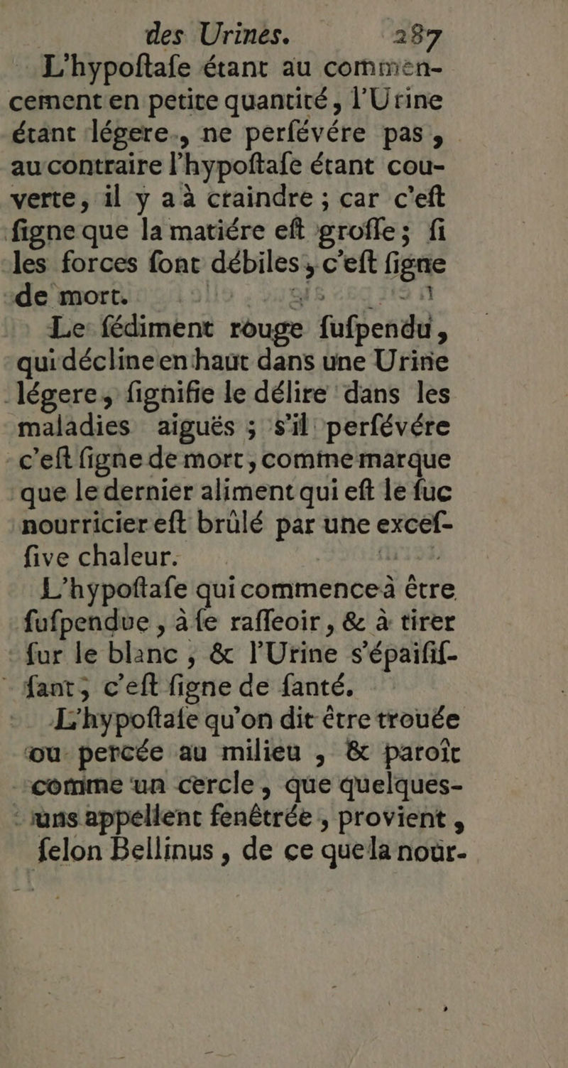 L'hypoftafe étant au commen- cement en petite quantité , l'Urine étant légere., ne perfévére pas, aucontraire l’hypoftafe étant cou- verte, il y a à craindre ; car c'eft figne que la matiére eft grofle; fi les forces font débiles; c'eft figne de‘ mort 021911 : 219i8 “69 19 1 Le: fédiment rouge fufpendu, quidéclineen haut dans une Urine légere, fignifie le délire dans les maladies aiguës ; s’il perfévére -c’eft figne de mort, comine marque que le dernier aliment qui eft le fuc nourricier eft brülé par une excef- five chaleur. (133 L’hypoftafe quicommenceà être fufpendue , à {e rafleoir , &amp; à tirer fur le blanc , &amp; l'Urine s’épaifif- - fant, c’eft figne de fanté. L'hypoftaie qu'on dit être trouée ou percée au milieu , &amp; paroït comme ‘un cercle , que quelques- : runs appellent fenêtrée , provient, felon Bellinus , de ce quela noür-