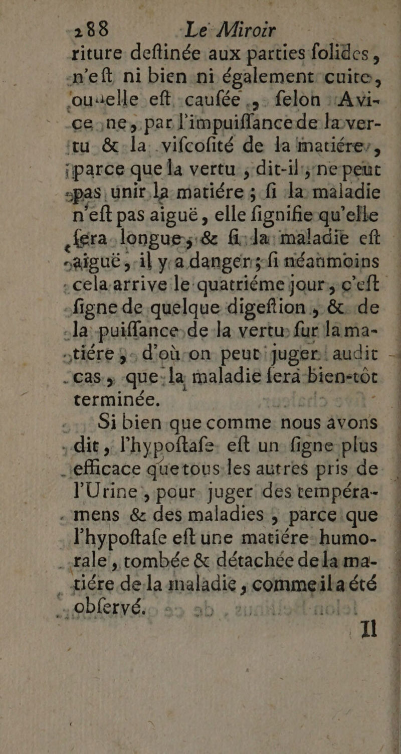 riture deftinée aux parties folides, n’eft ni bien ni également cuite, jouuelle eft .caufée .,. felon :Avi- tu &amp; La. -vifcofité de la matiérev, ‘parce que la vertu ; dit-il;nepeut pas unir la matiére 4 fi la maladie n'eft pas aiguë, elle fignifie qu’elle aiguë il yra danger ;fi néanmoins -figne de quelque digeftion , &amp;t.de la: -Puiffance de la vertu» fur la ma- -tiére ;- d'oùon peut juger audit cas, que:la maladie {era bien-tot terminée. Si bien que comme nous âvons . dit, lhypoftafe eft un figne plus l'Urine , pour. juger des tempéra- - mens &amp; des maladies , parce que l’hypoftafe eftune matiére:humo- “Hiére. de:la maladie ; comme: ts “té obfervé. os! Il ALT ie ann pds © 3 ÈS