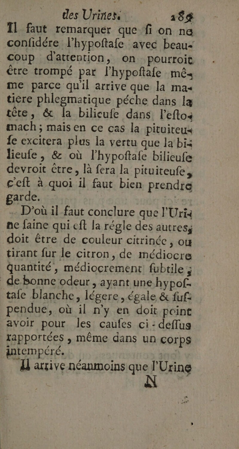 des Uririess 18$ TL faut remarquer que fi on ne confidére l’hypoftafe avec beau coup d'attention, on pourroit être trompé par l'hypoftafe mê« me parce quil arrive que la mas tière phlegmatique péche dans læ tête, &amp; la bilicufe dans l'efto mach; maisen ce cas la pituiteu« fe excitera plus la vertu que la bi: lieufe , &amp; où l'hypoftafe bilieufe devroit être, là fera la pituiteufe, c'eft à quoi il faut bien prendre garde. | D'où il faut conclure que l'Uri: ne laine qui eft la régle des autres, doit être de couleur citrinée, ou tirant fur le citron, de médiocre Quantité, médiocrement fubtile ; de Bonne odeur , ayant une hypof. tafe blanche, légere égale &amp; fuf pendue, où il n’y en doit point avoir pour les caufes ci: deflus japportées , même dans un çorps antempéré. | L'axive néanmoins que l'Urine