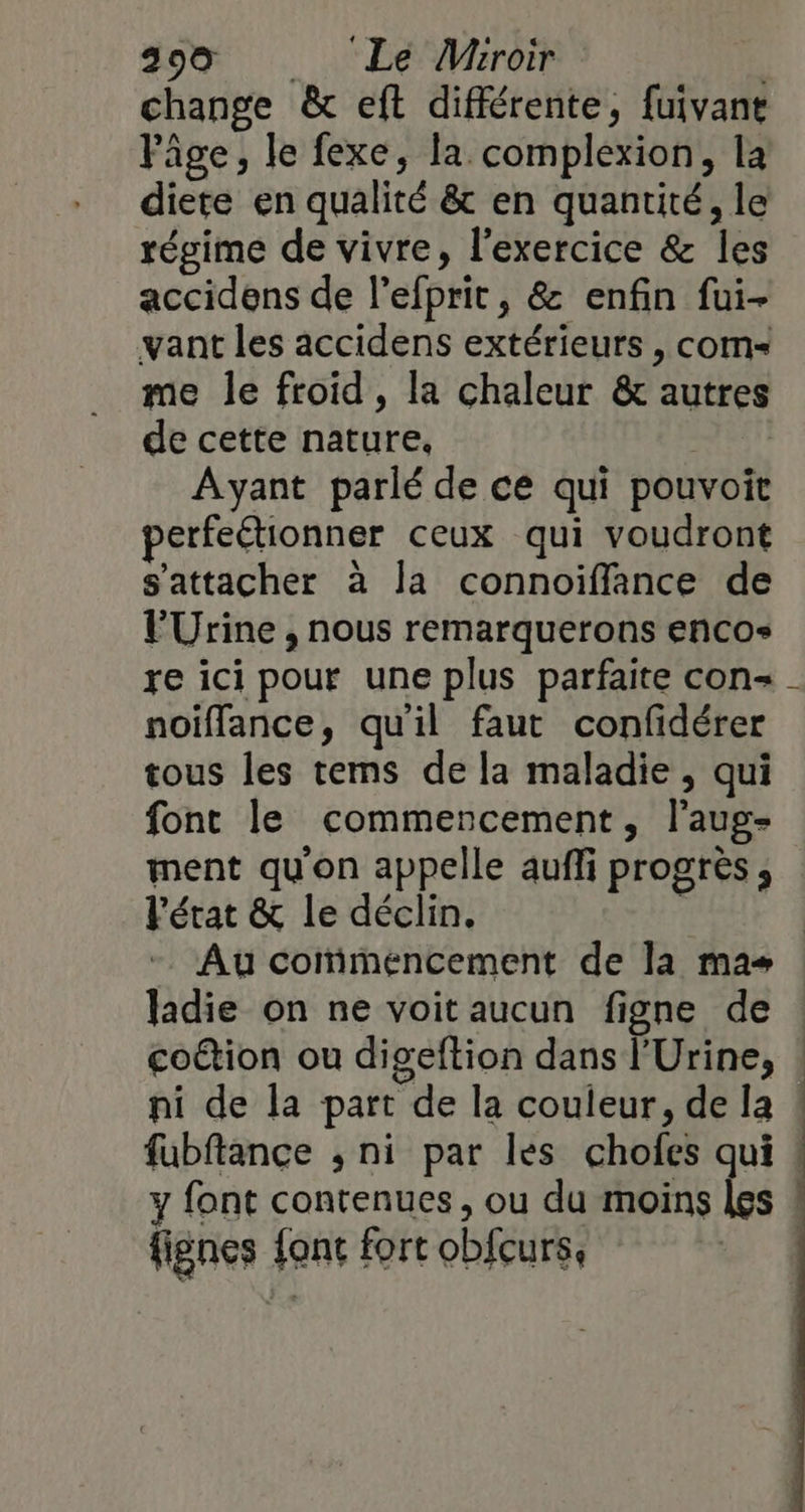 299 Le VWiroir | change &amp; eft différente, fuivant Fâge, le fexe, la complexion, la diete en qualité &amp; en quantité, le régime de vivre, l’exercice &amp; les accidens de l’efprit, &amp; enfin fui- vant les accidens extérieurs , com me le froid, la chaleur &amp; autres de cette nature, Ayant parlé de ce qui pouvoit perfeétionner ceux qui voudront s'attacher à la connoiffance de PUrine , nous remarquerons encos re ici pour une plus parfaite con - noïffance, qu'il faut confidérer tous les tems de la maladie, qui font le commencement, l’aug- ment qu'on appelle auffi progrès , l'état &amp; le déclin. | Au corimencement de la mas ladie on ne voit aucun figne de : coûtion ou digeftion dans l'Urine, : ni de la part de la couleur, de la ! fubftance , ni par les chofes qui ! y font contenues, ou du moins les « fignes fonc fort obfcurs,