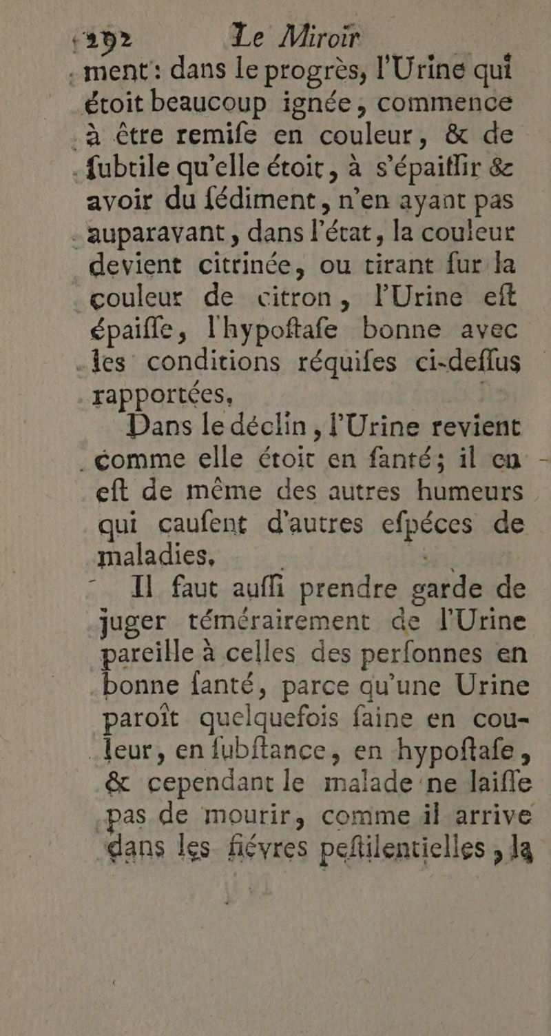 ‘292 Le Miroir à .ment: dans Le progrès, l'Urine qui étoit beaucoup ignée, commence .à être remife en couleur, &amp; de .fubrile qu'elle étoit, à s’épaitlir &amp; avoir du fédiment, n’en ayant pas - auparavant, dans l’écat, la couleur devient citrinée, ou tirant fur la _çouleut de citron, lUrine eft épaifle, l'hypoftafe bonne avec -les conditions réquifes ci-deflus rapportées, he Dans le déclin, l'Urine revient _ comme elle étoit en fanté; il en eft de même des autres humeurs qui caufent d'autres efpéces de maladies, - SL . Il faut aufi prendre garde de juger témérairement de l'Urine pareille à celles des perfonnes en bonne fanté, parce qu’une Urine paroït quelquefois faine en cou- eur, en fubftance, en hypoñtafe, &amp; cependant le malade ne laifle -pas de mourir, comme äl arrive dans Îles févres peftilentielles , la