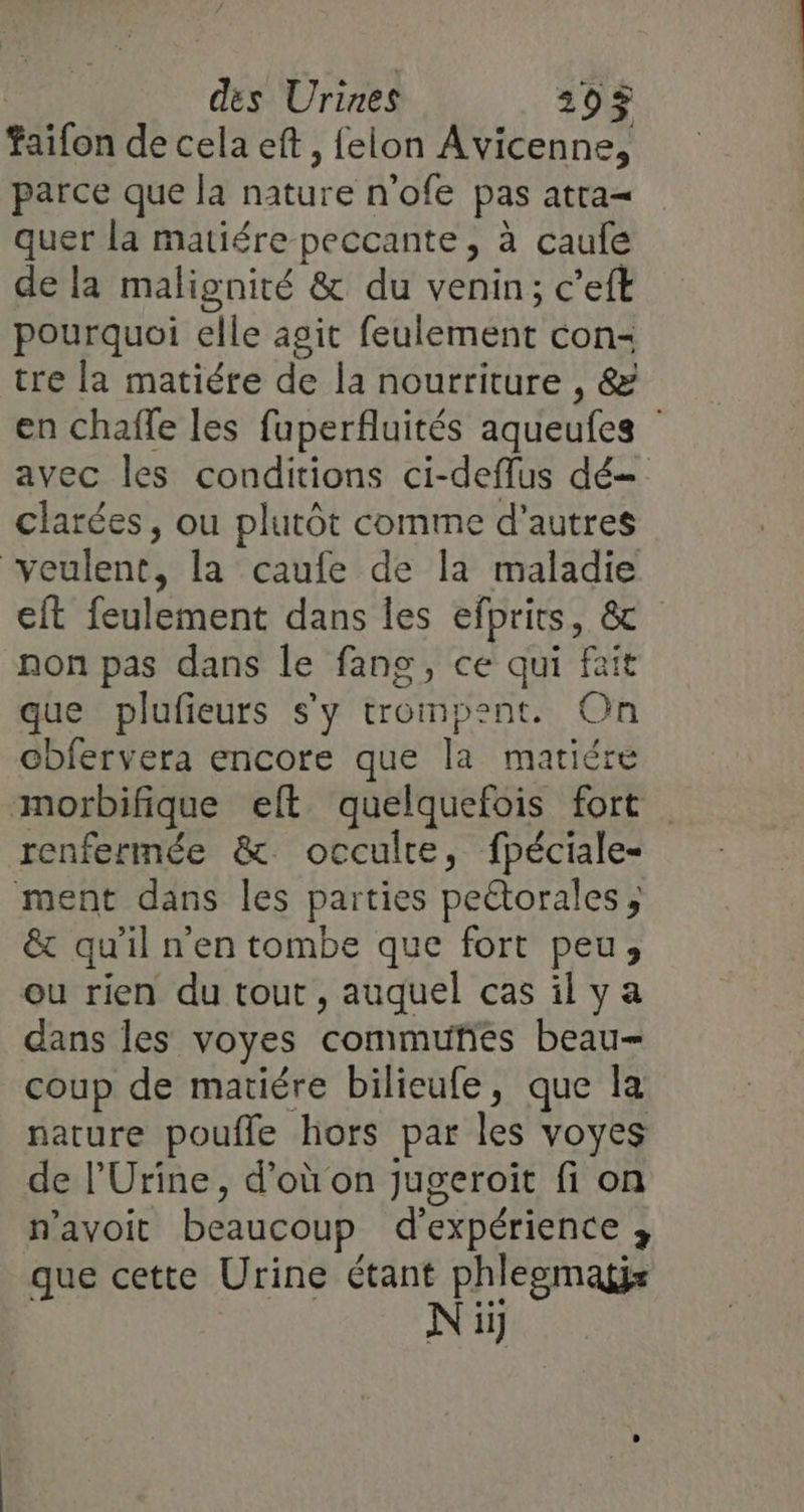 täifon de cela eft, felon Avicenne, parce que la ture n'ofe pas atta- quer la matiére peccante, à caule de la malignité &amp; du venin; c’eft pourquoi elle asit feulement con- tre la matiére de la nourriture , &amp; en chaffe les fuperfluités aqueufes : avec les conditions ci-deflus dé clarées, ou plutôt comme d’autres veulent, la caufe de la maladie cit feulement dans les efprits, &amp; non pas dans le fang, ce qui fait que plufieurs s’y trompent. On obfervera encore que la matiére morbifique eft quelquefois fort renfermée &amp; occulte, fpéciale- ment dans les parties peétorales ; &amp; qu'il n'en tombe que fort peu, ou rien du tout, auquel cas ilya dans les voyes commuties beau= coup de matiére bilieufe, que la nature poufle hors par les voyes de l’Urine, d’où on jugeroiït fi on n'avoit beaucoup d'expérience 3 que cette Urine étant phlegmagjs