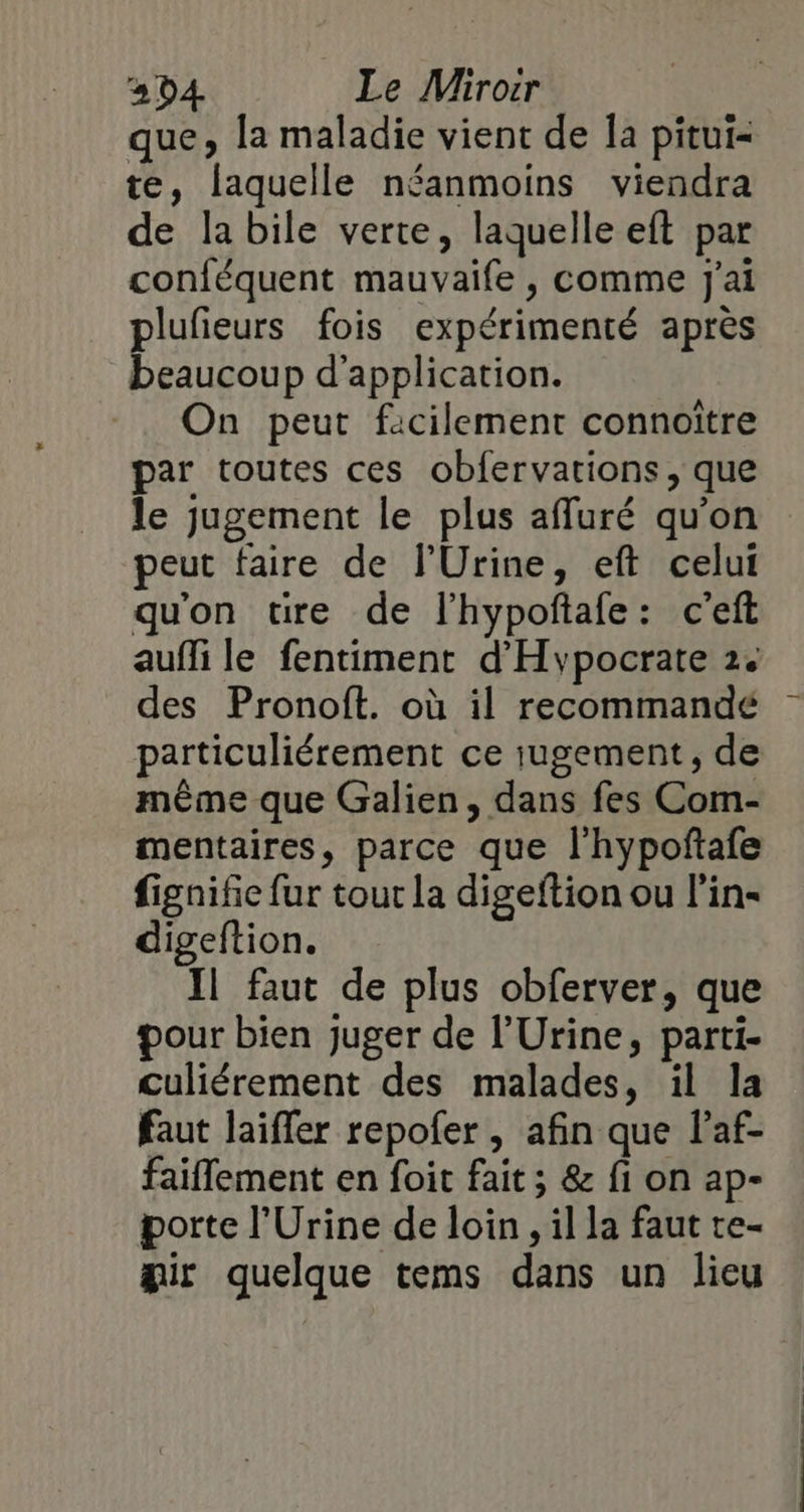 34 Le Mirorr que, la maladie vient de Îa pitui- te, laquelle néanmoins viendra de la bile verte, laquelle eft par conféquent mauvaife , comme J'ai plufieurs fois expérimenté après beaucoup d’application. On peut facilement connoître par toutes ces obfervations, que peut faire de l'Urine, eft celut qu'on tre de lhypoftafe: c'eft auffi le fentiment d'Hypocrate 2. des Pronoft. où il recommandé particuliérement ce iugement, de même que Galien, dans fes Com- mentaires, parce que l'hypoñtafe fignifie fur tour la digeftion ou l'in- digeftion. Il faut de plus obferver, que pour bien juger de l’'Urine, parti- Culiérement des malades, il la faut laifler repofer , afin que l’af- faiflement en foit fait ; &amp; fi on ap- porte l'Urine de loin, il la faut te- air quelque tems dans un lieu