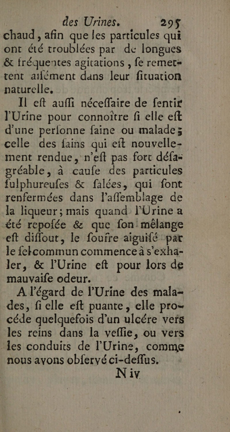 | des Urines. 295$ chaud, afin que les particules qui ont été troublées par de longues &amp; fréquentes agitations , fe remet= tent atfément dans leur fituation naturelle. Il eft auffi néceffaire de fentir l'Urine pour connoitre fi elle eft d'une perlonne faine ou malade; celle des fains qui eft nouvelle- ment rendue, n’eft pas fort défa- gréable, à caufe des particules fulphureufes &amp; falées, qui font renfermées dans l’afflemblage de la liqueur; mais quand l'Urine a été repolée &amp; que fon mélange eft diflout, le foufre aiguifé par le fekcommun commence à s'exha- ler, &amp; l’Urine eft pour lors de mauvaife odeur. | A l'égard de l’Urine des mala- des, fielle eft puante, elle pro- céde quelquefois d’un ulcére vers les reins dans la veflie, ou vers les conduits de l’Urins, comme nous avons obfervé ci-deffus.