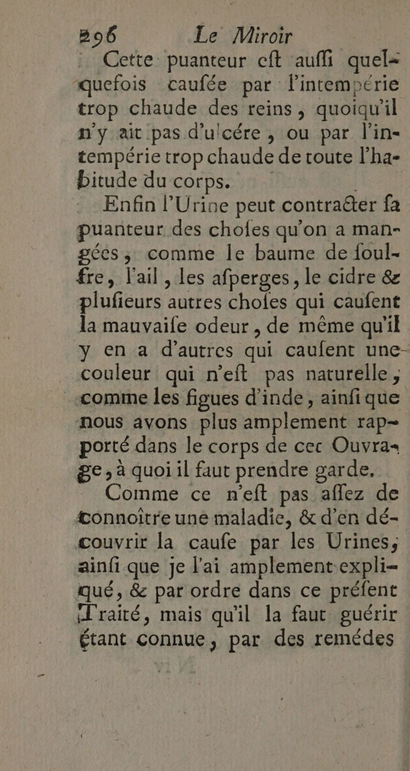 . Cette: puanteur cft aufli quel= quefois caufée par lintempérie trop chaude des reins, quoiqu'il n'y ait pas d'ulcére , ou par l'in- tempérie trop chaude de route l'ha- bitude du corps. Enfa l’Urine peut contraëter fa puanteur des chofes qu'on a man- gées, comme le baume de foul- fre, l'ail , les afperges, le cidre &amp; plufieurs autres choles qui caufent la mauvaile odeur , de même qu'il y en a d’autres qui caufent une- couleur qui n'eft pas naturelle, «comme les figues d'inde, ainfique nous avons plus amplement rap- porté dans le corps de cec Ouvra- ge, à quoi il faut prendre garde, Comme ce n’eft pas aflez de æonnoitre une maladie, &amp; d'en dé- couvrir la caufe par les Urines, ainfi que je l'ai amplement-expli- qué, &amp; par ordre dans ce préfent (Traité, mais qu'il la faut guérir étant connue, par des remédes