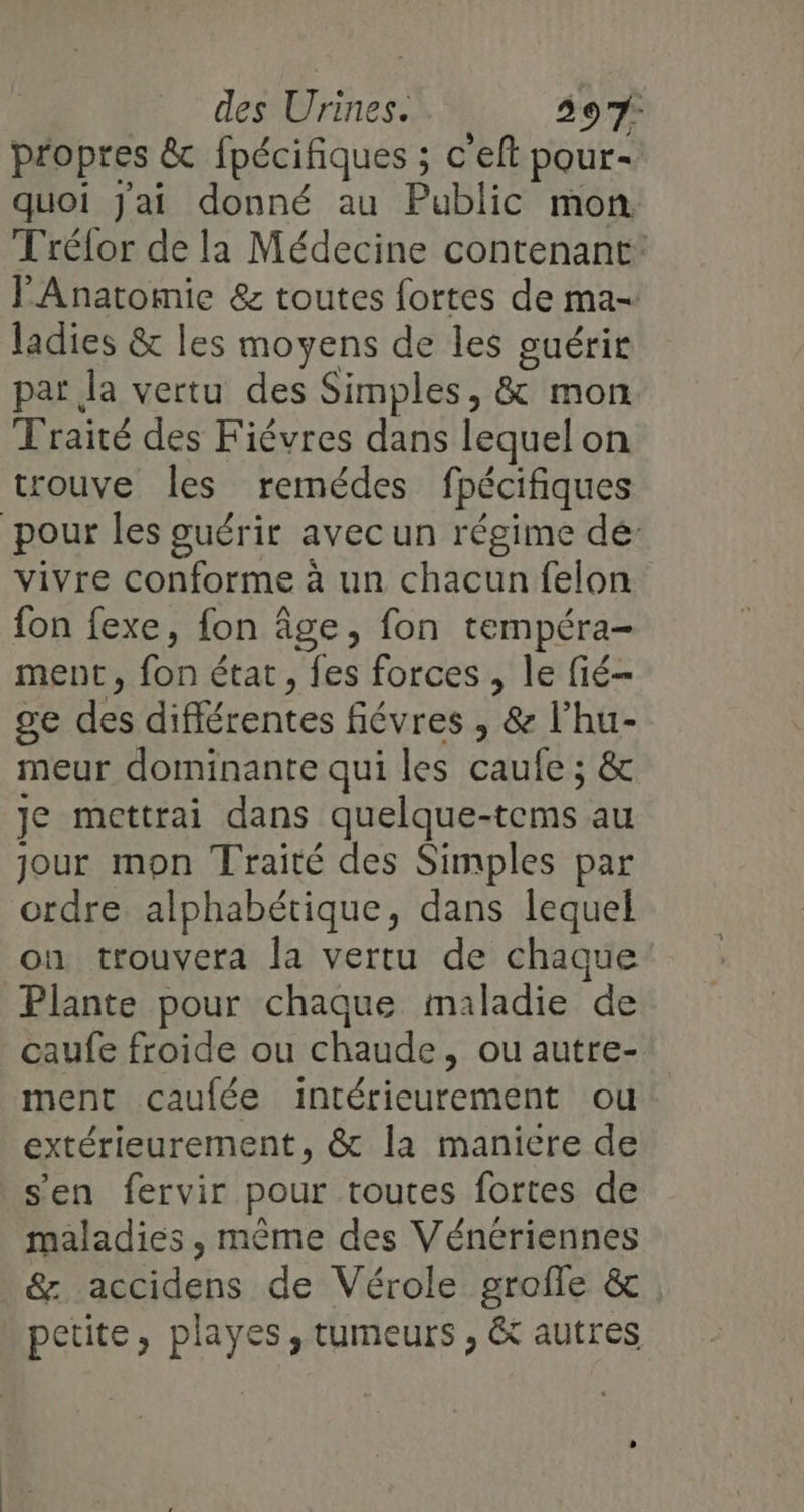 propres &amp; fpécifiques ; c'eft pour- quoi Jai donné au Public mon Trélor de la Médecine contenant: J'Anatomie &amp; toutes fortes de ma- ladies &amp; les moyens de les guérir par la vertu des Simples, &amp; mon Traité des Fiévres dans lequelon trouve les remédes fpécifiques pour les guérir avec un régime dé: vivre conforme à un chacun felon fon fexe, fon âge, fon tempéra- ment, fon état, fes forces , le fié- ge des différentes fiévres , &amp; l’hu- meur dominante qui les caufe ; &amp; je mettrai dans quelque-tems au jour mon Traité des Simples par ordre alphabétique, dans lequel on trouvera la vertu de chaque Plante pour chaque maladie de caufe froide ou chaude, ou autre- ment caufée intérieurement ou: extérieurement, &amp; la maniere de s’en fervir pour toutes fortes de maladies , même des Vénériennes &amp; accidens de Vérole grofle &amp; petite, playes , tumeurs , &amp; autres