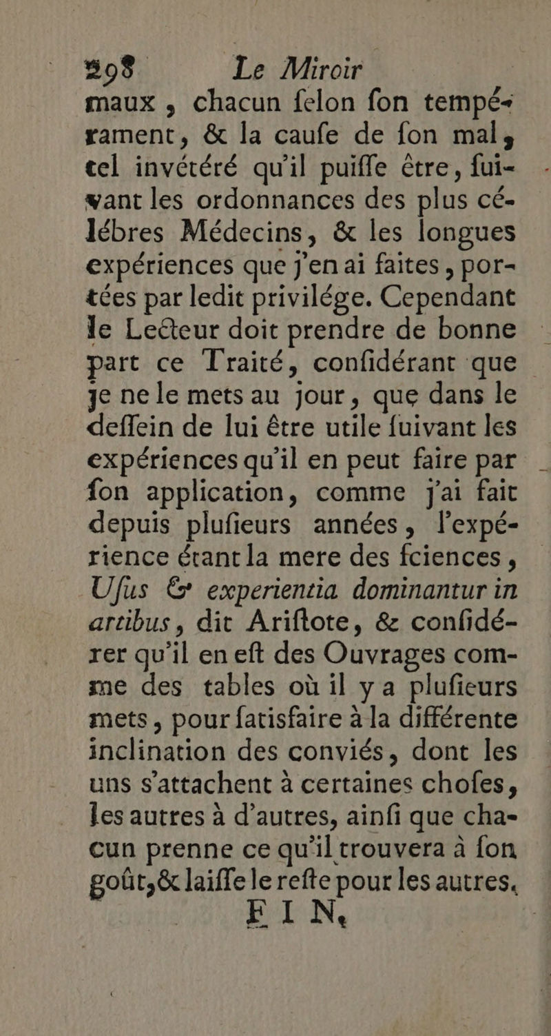 508. Le Miroir | maux , chacun felon fon tempé+ rament, &amp; la caufe de fon mal, tel invétéré qu'il puifle être, fui- want les ordonnances des plus cé- lébres Médecins, &amp; les longues expériences que j'en ai faites , por- tées par ledit privilége. Cependant le Lecteur doit prendre de bonne part ce Traité, confidérant que Je ne le mets au jour, que dans le deffein de lui être utile fuivant les expériences qu'il en peut faire par fon application, comme J'ai fait depuis plufieurs années, lexpé- rience étant la mere des fciences , Ufus Ë experientia dominantur in artibus, dit Ariftote, &amp; confidé- rer qu'il en eft des Ouvrages com- me des tables où il ya plufeurs mets, pour fatisfaire à la différente inclination des conviés, dont les uns s’attachent à certaines chofes, les autres à d’autres, ainfi que cha- cun prenne ce qu'il trouvera à fon goût,&amp; laiffe le refte pour les autres, FIN.