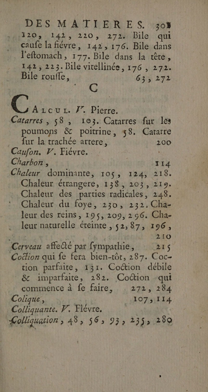 120, 142, 220, 272. Bile qui caufe la fiévre, 142, 176. Bile dans l'eftomach, 177. Bile dans la tête, 142,223. Bile vitellinée, 176 , 272. Bile roufle, 63; 272 C Azcurz. 77. Pierre. Catarres , 58 , 103. Catarres fur les poumons &amp; poitrine, 38. Cararre fur la trachée artere, 200 Caufon. 7’, Fiévre. b Charbon , nv Chaleur dominante, 10$, 124, 218. Chaleur étrangere, 138, 203, 219. Chaleur des parties radicales, 248. Chaleur du foye, 230, 232, Cha- leur des reins, 195$, 209, 256. Cha- leur naturelle éteinte , 52,87, 196, 210 Cerveau affecté par fympathie, 215 Coëfion qui fe fera bien-tôt, 287. Coc- tion patfaite, 131. Coction débile &amp; imparfait, 282. Coction qui commence à fe faire, . 272, 284 Colique, 107,114 Colliquante. W. Ficvre. | | Lolliquation, 48, 56, 93, 235, 289