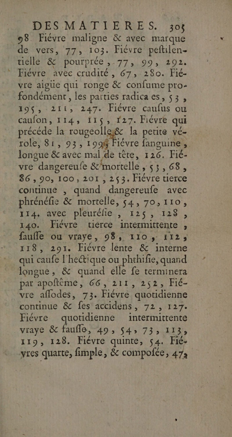 98 Fiévre maligne &amp; avec marque de vers, 77, 103: Fiévre peftilen- tielle &amp; pourprée , 77, 99, 292. Fiévre avec crudité, 67, 280. Fié- vre aigue qui ronge &amp; confume pro- fondément, les paities radicaes, 53, 195$, 211, 247. Fiévre caufus ou caufon, 114, 11$, 27. Fiévre qui précéde la NP la petite vé- role, 81, 93, 199% Fiévre fanguine, longue &amp; avec mal de tête, 126, Fié- vre dangereufe &amp;'mortelle , 53,68, 86,90, 100,201 ,2$3. rune HE continue , d'änd dangereufe avec phrénéfie &amp; mortelle, 54, 70,110, 114, avec pleurélie , 125, 128 , 140. Fiévre tierce intermittente , : faufle ou vraye, 98, 110 y 1125 118, 291. Fiévre lente &amp; interne qui AR TCRT hectique ou phthifie, quand longue, &amp; quand elle fe terminera par apoftème, 66, 211, 252, Fié- vre aflodes, 73. Fiévre “quotidienne continue &amp; fes accidens , 72, 127 Fiévre quotidienne intermittente vraye &amp; faufle, 49, $4» 73, 113, 119, 128. Fiévre quinte, 54. Fic- yres quarte, fimple, &amp; compofce, 473