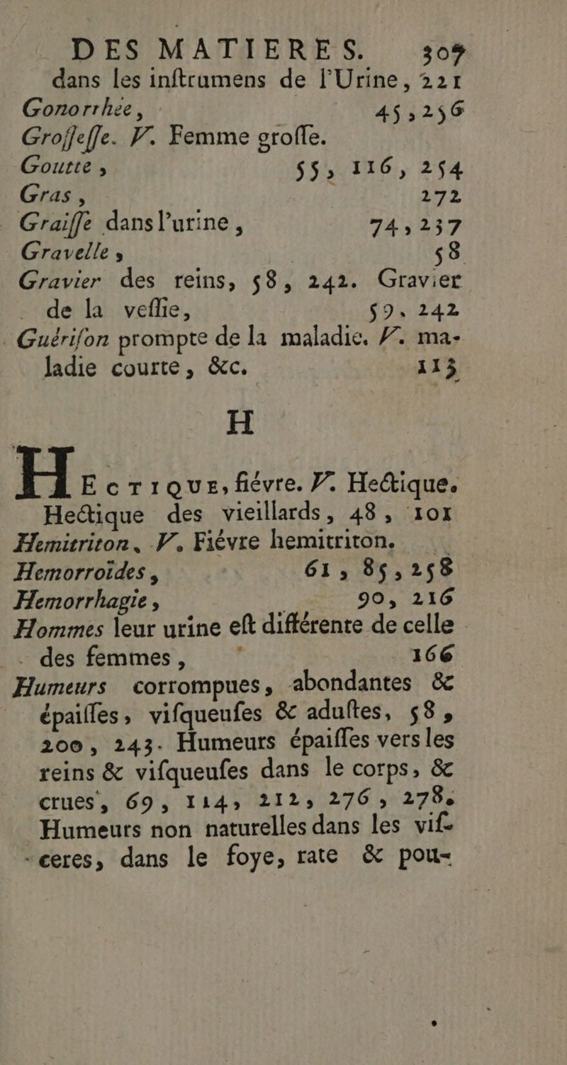 dans les inftrumens de l'Urine, 221 Gonorrhee, 453256 Grojfeffe. F. Femme grofe. Goutte , $$; 116, 254 Gras, * 272 Graiffe dans l'urine, 74,237 Gravelle , i s8 Gravier des reins, 58, 242. Gravier de la vefle, $9s 242 Guérifon prompte de la maladie. #. ma- ladie courte, &amp;c. 113 H H E crique,févre. J. Hectique. Hectique des vieillards, 48, 107 Hemirriton, V, Fièvre hemitriton. Hemorroides, 61, 85,258 Hemorrhagie, 90, 216 Hommes leur urine ef différente de celle . des femmes, 166 Humeurs corrompues, abondantes &amp; épailles, vifqueufes &amp; adultes, 58, 200, 243. Humeurs épaifles vers les reins &amp; vifqueufes dans le corps, &amp; crues, 69, 1143 212, 276; 278e Humeurs non naturelles dans les vif -ceres, dans le foye, rate &amp; pou-