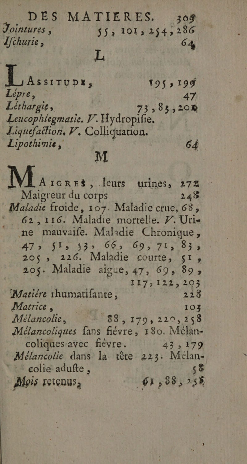 Jointures , S5&gt; 101, 254, 286 dchurie , C4 L AE f9$» 199 Lépre, 47 Léthargie, 73, 85,208 Leucophlegmatie. V. Hydropifie, Liquefalion, V. Colliquation. Lipothumie, | 64. M M: IGRES, leurs urines, 27% Maigreur du corps 248 Maladie froide, 107. Maladie crue, 63, * 62,116. Maladie mortelle. #. Uri ne mauvaife. Malidie Chronique, 475 $l&gt; 53» 66: 69,71, 833 20$ » 226. Maladie courte, 51, 205. Maladie aigue, 47, 69, 89, 117129, 203 Matière rhumatifante, 228 Marrice , R 103 Mélancolie, 2088 :1799 2210, 258 Mélancoliques fans fiévre, 180. Mélan- coliques-avec fiévre. 43 , 179 Mélancolie dans la tête 223: Mélan- ° : © colie adufte, s&amp; pis retenus, 61,88,258
