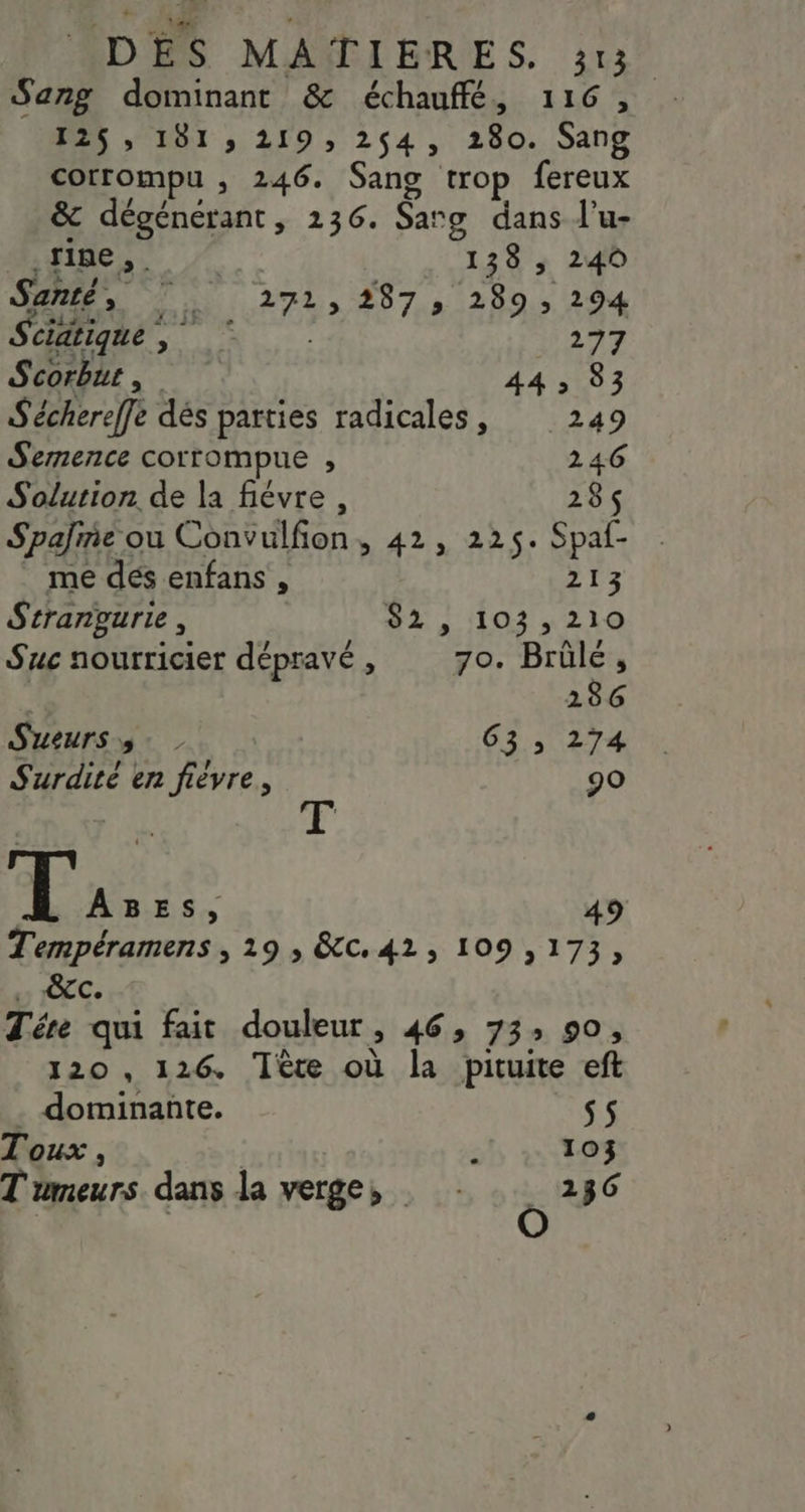 Sang dominant & échauffé, 116, 125, 181, 219, 254, 280. Sang corrompu , 246. Sang trop fereux & dégénérant, 236. Sarg dans l’u- Œutmel 138, 240 Santé, | 271,287, 289, 294 Scidtique, © 277 Scorbut , 4413503 S'échereffe dés parties radicales, 249 Semence corrompue , 246 Solution. de la fiévre, 285 Spalme ou Convulfon, 42, 225. Spaf- _ me dés enfans , 213 Strangurie, 82 , 103,210 Suc nourricier dépravé , 70. Brülé, 286 Sueurs 5. 63 ; 274 Surdité en fièvre, 90 6 PRE 49 Tempéramens , 19 ; &c. 42, 109,173, > ÊTC. Tére qui fait douleur, 46, 73: 90, 120 , 126. Tête où la pituite eft . dominante. s5 Toux , ’ 103 Tumeurs. dans la verge, ë 236