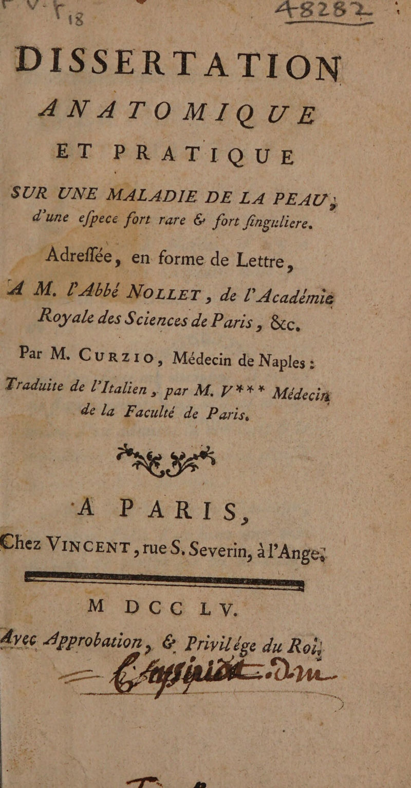 ke et AMIS re DISSERTATION ANATOMIQUE ET PRATIQUE SUR UNE MALADIE DE LA PEAU ; ; _ d'une SAT fre rare 6: fort Jinguliere, Adreflée, en forme de Lettre, 4 M. l'Abbé NOLLET , de l'Académié Royale des Sciences de Paris, &amp;c. | Par M. Curzro, Médecin de Naples : Traduite de l'Italien , par M. VYX* Médecin de la Faculté de Paris, A PARLES. Chez VINCENT yrueS, Severin, à l’Ange; M DCC L Ve pe Approbation &gt; &amp; Privilé ge du Roi,