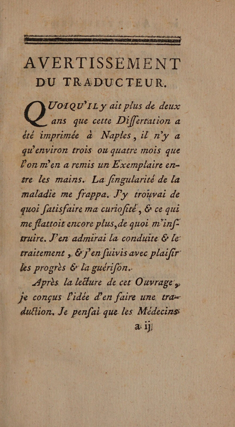 AVERTISSEMENT DU TRADUCTEUR. UoIQU'IL y ait plus de deux ans que cette Differtarion a été imprimée à Naples, il n’y a gw’environ trois où quatre mois que l’on m'en a remis un Exemplaire en- tre les mains. La fingularité de la maladie me frappa. J'y trouvai de quoi fatisfaire ma curiofité, &amp; ce qui me flattoir encore plus, de quoi m'inf* truire. J'en admirai la conduite € Le: traitement , &amp; J'en fuivis avec plaifir des progrès €&amp; la guérifon. | Après La leëture de cet Ouvrage, je conçus l'idée d'en faire une tra= duflion. Je penfai que les Médecins a ij