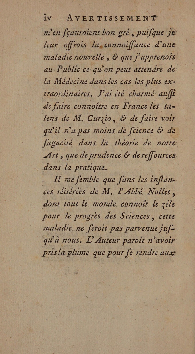 men fçaurotent bon gré, puifque jé leur offrois lasconnoiffance d’une maladie nouvelle , 6 que j'apprenois au. Public ce qu'on peut attendre de: la Médecine dans les cas les plus ex- traordinaires. J'ai été charmé auffr de faire connoître en France les La= lens de M. Curzio, &amp; de faire voir qu'il n'a pas moins de [ctence &amp; de Jagacité dans la théorie de notre Art , que de prudence &amp; de reffources. dans la pratique. IL me femble que [ans les Na ces réitérées de M. l'Abbé Nolle, dont tout le monde connoft le zéle pour le progrès des Sciences, cette maladie ne féroit pas parvenue juf= qu'a nous. L’ Auteur paroît n'avoir: pris la plume que pour fe rendre aux