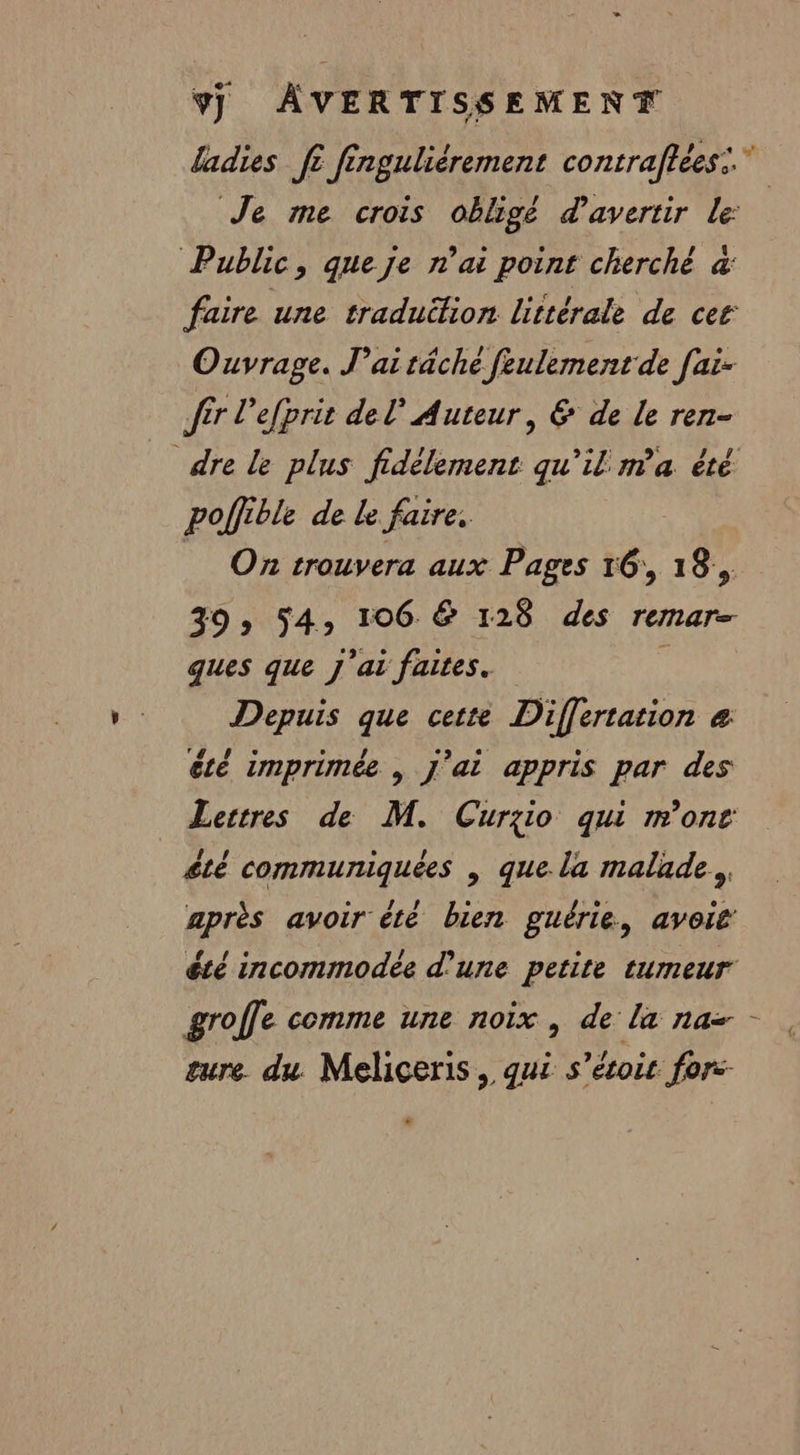 EN 9j AVERTISSEMENT fadies fi finguliérement contraftées:. Je me crois obligé d'avertir le: Public, queje rai point cherché à faire une traduition littérale de cer Ouvrage. J'ai täche feulement de [ai- fr l'efprit del Auteur, &amp; de le ren- dre le plus fidèlement qu'il ma été poffible de le faire, _ On trouvera aux Pages 16, 18, 39» 54, 106 &amp; 128 des remar- ques que J'ai faites. F Depuis que cette Differtation &amp; été imprimée | j'ai appris par des Lertres de M. Curgio qui mont £té communiquées | que la malade... après avoir été bien guërie, avoit été incommodée d’une petite tumeur groffe comme une noix , de la na - sure du Meliceris, qui s’étoir for: .