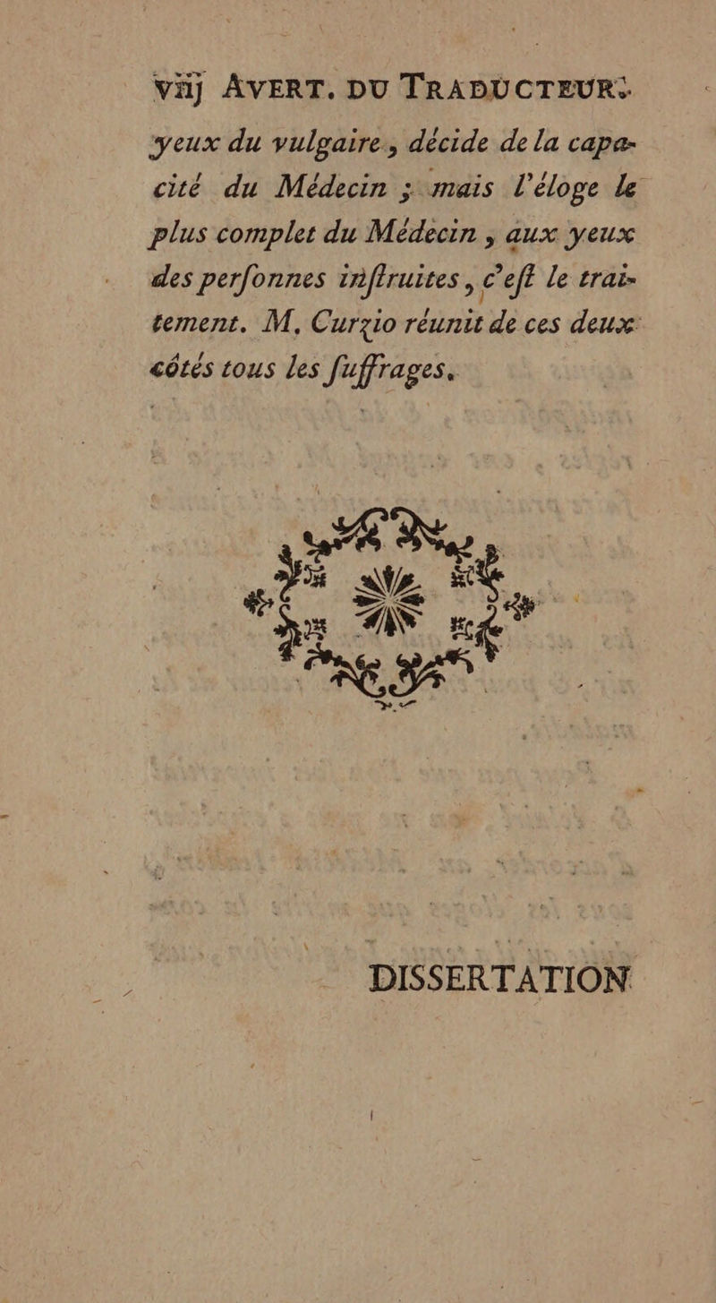 Vi AVERT, DU TRADUCTEUR: yeux du LS qeLe décide de la capa- cité du Médecin ; mais l'éloge Le plus complet du Médecin , aux yeux des perfonnes 1nffruites , c’eff le trai- tement. M, Curzio réunit de ces deux: côtés tous les fuffrages. Pt ra DISSERTATION