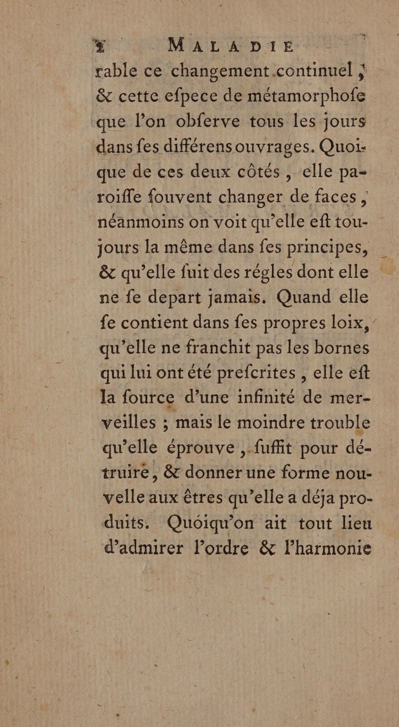 % MALAD:E rable ce changement .continuel &amp; cette efpece de métamorphofe que l’on obferve tous les jours dans fes différensouvrages. Quoi: que de ces deux côtés , elle pa- roifle fouvent changer de faces , néanmoins on voit qu'elle eft tou- jours la même dans fes principes, &amp; qu’elle fuit des régles dont elle ne fe depart jamais. Quand elle fe contient dans fes propres loix,” qu’elle ne franchit pas les bornes qui lui ont été prefcrites , elle eft la fource d’une infinité de mer- veilles ; maïs le moindre trouble qu’elle éprouve ,.fufit pour dé- truiré, &amp; donner une forme nou- velle aux êtres qu’elle a déja pro- duits. Quoiqu'on ait tout lieu d'admirer l’ordre &amp; lharmonie