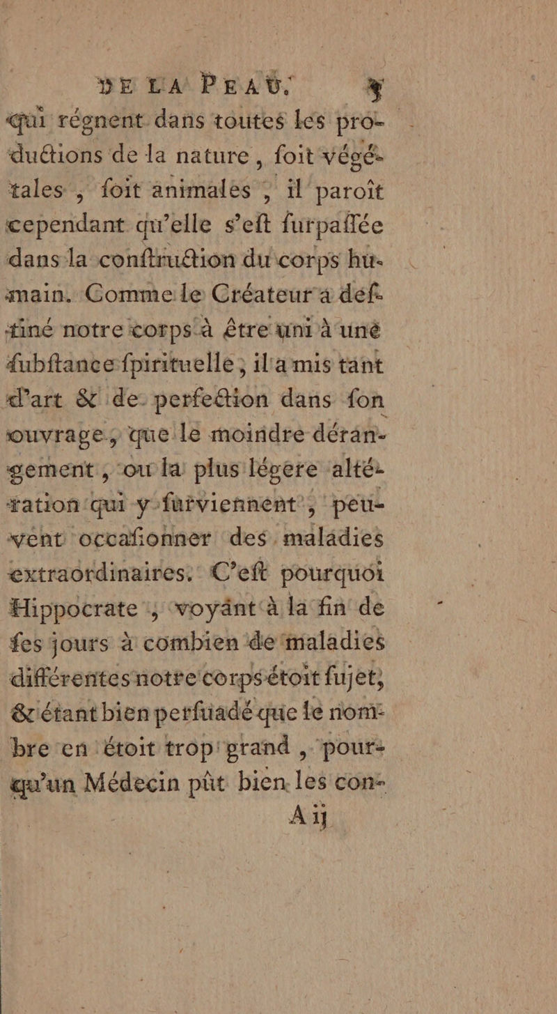 DE LA PEAG. 4 qui régnent dans toutes Les pro- | duétions de la nature, foit végé- tales , foit animales ; il paroît cependant qu’elle s’eft furpañlée dans la conftruétion du corps hu main. Comme le Créateur a def. tiné notre corps à Être uni à uné dubftance fpirituelle ; illa mis tant d’art &amp; de. perfe@ion dans fon ouvrage que lé moiridre déran- sement , ou la plus: légere alté: ation qui y'fuiviennent, peu- ent ocvañonner des. idtadies extraordinaires. C’eft pourquoi Hippocrate ,; voyänt à la fin de fes jours à combien de'maladies différentes notre corpsétoit fujet, &amp; étant bien perftiadé que 1e nom: bre en étoit trop'grand , pour: qu’un Médecin pût bien les con- Aï