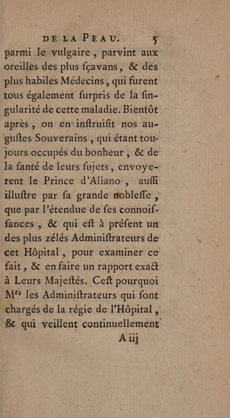 MENBAÎPE US parmi le vulgaire, parvint aux oreilles des plus fçavans, &amp; dés plus habiles Médecins, qui furent tous également furpris de la fin- gularité de cette maladie. Bientôt après, on en‘inftruifit nos au- auftes Souverains , qui étant tou- jours occupés du bonheur , &amp; de la fanté de leurs fujets, envoye- rent le Prince d’Aliano , aufh illuftre par fa grande nobleffe , que par l’étendue de fes connoif- fances | &amp; qui eft à préfent un des plus zélés Adminiftrateurs de cet Hôpital, pour examiner ce fait, &amp; enfaire un rapport exa&amp; à Leurs Majeftés. Ceft pourquoi M'S les Adminiftrateurs qui font chargés de la régie de l'Hôpital , &amp; qui veillent continuellement A ü]