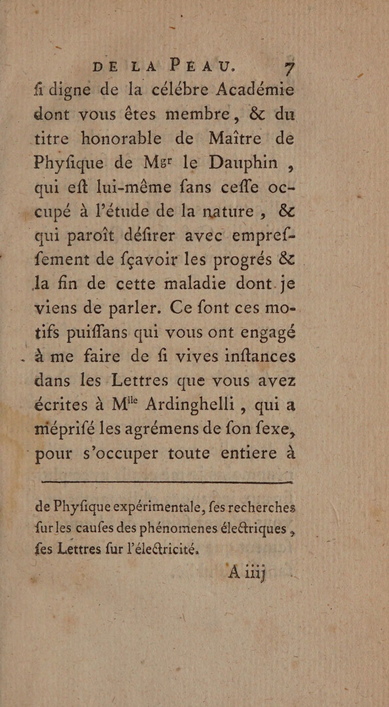 1 DE LA PEAU. 7 fi digne de la célébre Académie dont vous êtes membre, &amp; du titre honorable de Maître de Phyfique de Mer le Dauphin , -cupé à l’étude de la nature, &amp; qui paroît défirer avec empref- la fin de cette maladie dont.je tifs puiflans qui vous ont engagé à me faire de fi vives inftances dans les Lettres que vous avez écrites à M Ardinghelli, qui a méprifé les agrémens de fon fexe, pour s'occuper toute entiere à de Phyfique expérimentale, fés recherches furles caufes des phénomenes élettriques , fes Lettres fur l’éleétricité. ® gg ro