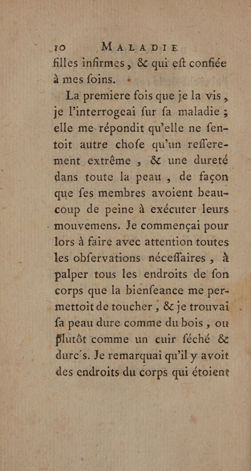 filles infirmes, &amp; qui eft nr à mes foins. + La premiere fois que je la vis, je linterrogeai fur fa maladie ; elle me répondit qu’elle ne fen- toit autre chofe qu’un reflere- ment extrême , &amp; une dureté dans toute la peau , de façon que fes membres avoient beau- coup de peine à exécuter leurs . mouvemens. Je commencçai pour lors à faire avec attention toutes les obfervations néceflaires , à palper tous les endroits de fon corps que la bienfeance me per- mettoit de toucher , &amp; je trouvait fa peau dure comme du bois , ou Plutôt comme un cuir féché &amp; durc's. Je remarquai qu’il y avoit des endroits du corps qui étoient