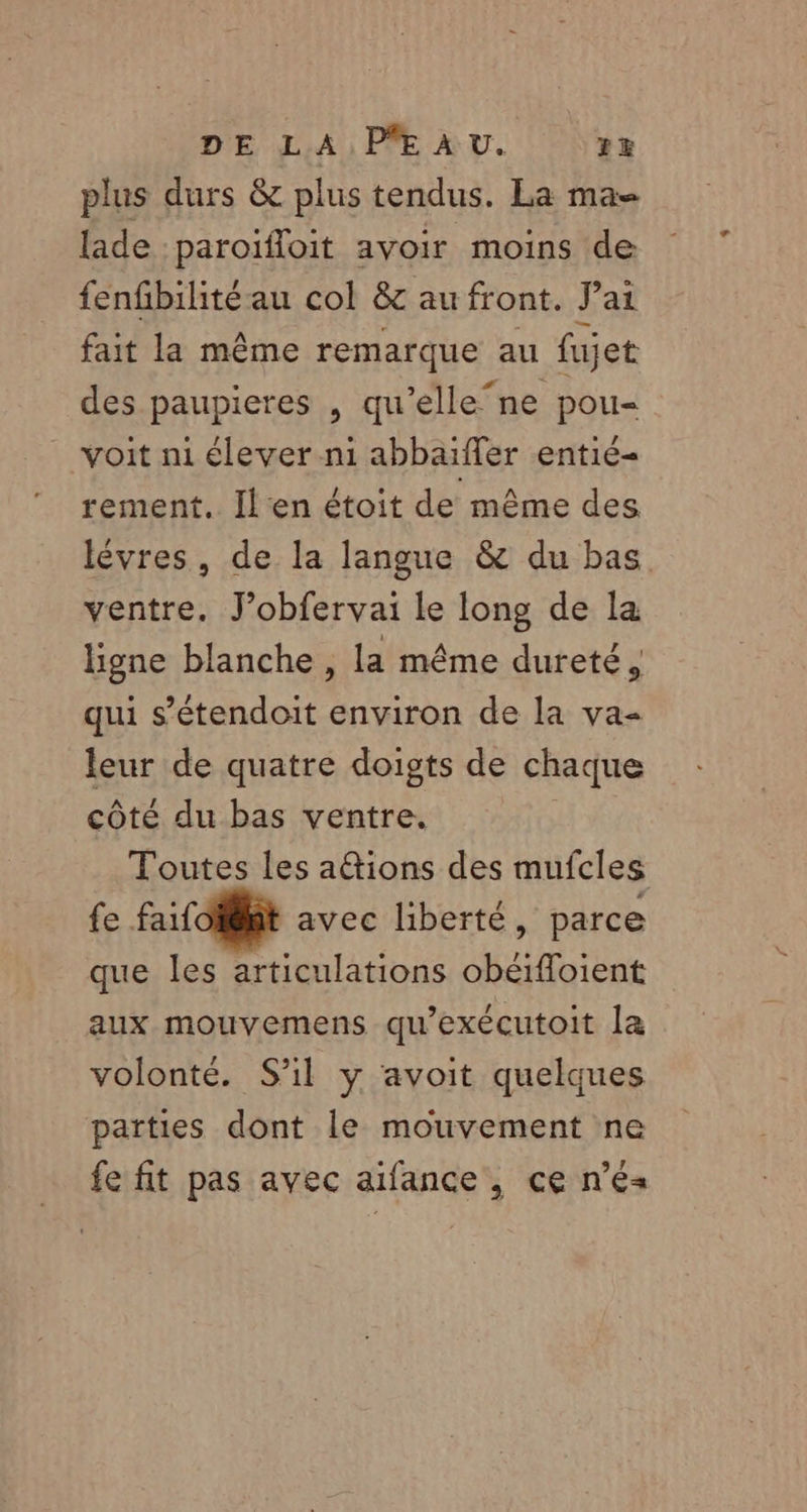 DE LA P*E À U. zx plus durs &amp; plus tendus. La ma= lade :paroïfloit avoir moins de fenfbilitéau col &amp; au front. Pai fait la même remarque au fujet des paupieres , qu’elle‘ne pou- voit ni élever n1 abbaïffer entié- rement. Il‘en étoit de même des lévres, de la langue &amp; du bas ventre. J’obfervai le long de la ligne blanche , la même dureté, qui s’étendoit environ de la va- leur de quatre doigts de chaque côté du bas ventre. Toutes les aétions des mufcles fe faifolfit avec liberté, parce que les articulations obéifloient aux mouvemens qu'exécutoit la volonté. S'il y avoit quelques parties dont le mouvement ne fe fit pas avec aifance , ce n’e«