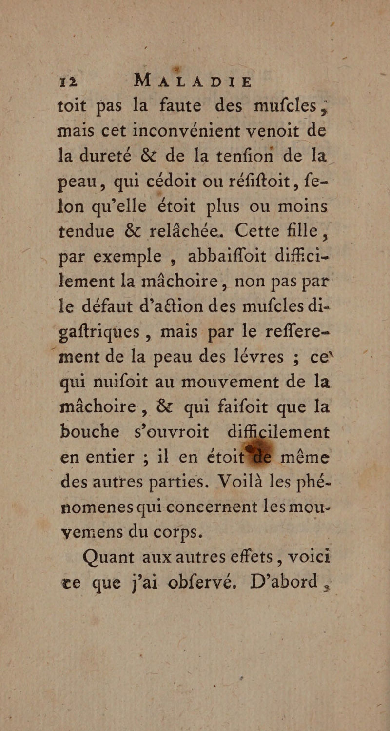 toit pas la faute des mufcles, mais cet inconvénient venoit de la dureté &amp; de la tenfion de la peau, qui cédoit ou réfiftoit, fe- lon qu’elle étoit plus ou moins tendue &amp; relâchée. Cette fille, par exemple , abbaïfloit diffici- lement la mâchoire, non pas par le défaut d’a&amp;tion des mufcles di- gaftriques , mais par le reffere- ‘ment de la peau des lévres ; ce qui nuifoit au mouvement de la mâchoire , &amp; qui faifoit que la bouche s’ouvroit difficilement en entier ; il en | même des autres parties. Voilà les phé- nomenes qui concernent les mou- vemens du corps. Quant aux autres effets, voici te que j'ai obfervé. D'abord :