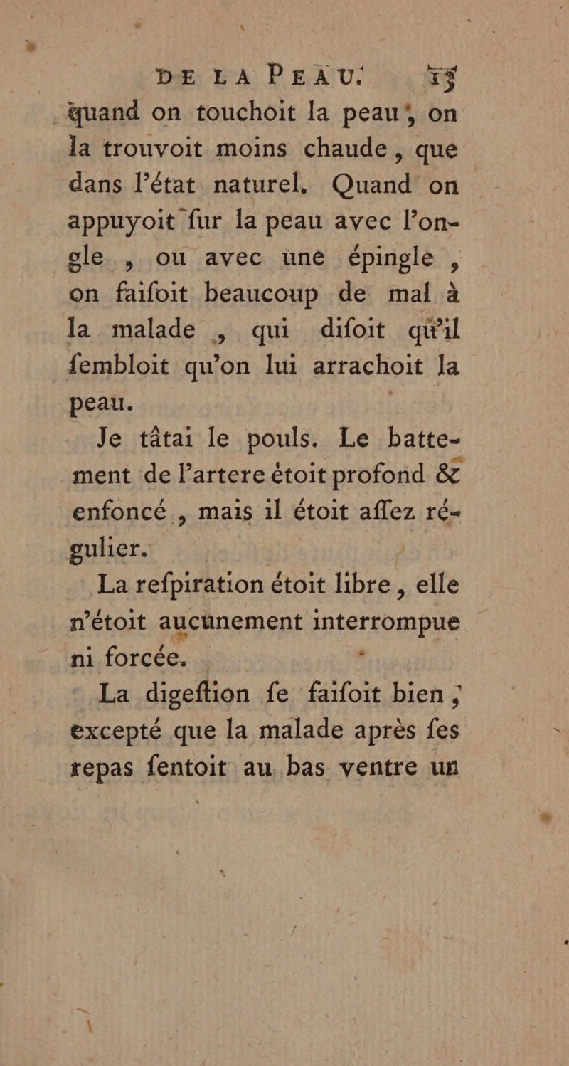 L DÆ LA PEAU. +$ . quand on touchoit la peau’, on la trouvoit moins chaude, que dans l’état naturel, Quand on appuyoit fur la peau avec l’on- gle. , ou avec une épingle , on faifoit beaucoup de mal à la malade , qui difoit qual fembloit qu’on lui arrachoit La peau. Je tâtai le pouls. Le batte- ment de l’artere étoit profond &amp; enfoncé , mais 1l étoit aflez ré- gulier. R | La refpiration étoit libre, elle nétoit aucunement interrompue ni forcée. , La digeftion fe faifoit bien ; excepté que la malade après fes repas fentoit au. bas ventre un