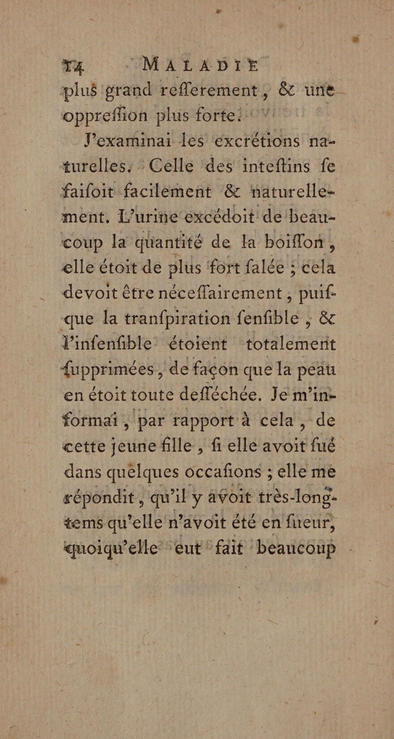 plus grand réflerement , &amp; une oppreflion plus fortei J’examinai les excrétions na- turelles: Celle des inteftins fe faifoit facilement &amp; naturelle ment, L’urine excédoit de'beau- coup la quantité de la boiflon, elle étoit de plus fort falée : cela devoit être néceffairement , puif- que la tranfpiration fenfible ; &amp; V'infenfible étoient totalemerit {upprimées , de façon que la peau enétoittoute defléchée, Je m’in- formañ , par rapport à cela, de cette jeune fille , fi elle avoit fué dans quelques occafions ; elle me répondit , qu'il y avoit très-long- tems qu’elle n’avoit été en fueur, quoiqu’elle’ eut fait beaucoup