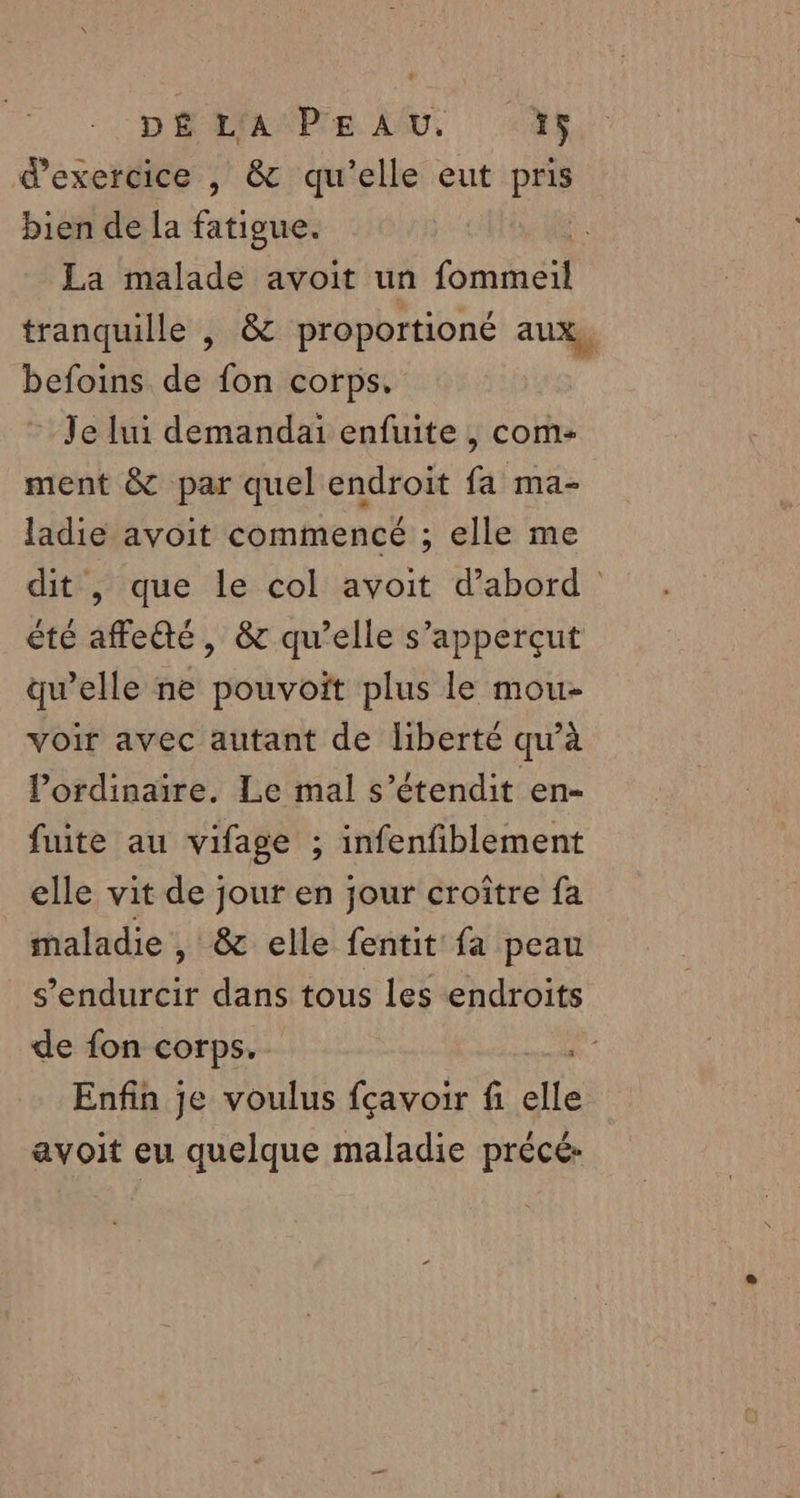 DÉMAMPE LU 4 d'exercice , &amp; qu’elle eut pris bien de la fatigue. La malade avoit un os tranquille , &amp; proportioné aux, befoins de fon corps, Je lui demandai enfuite , com- ment &amp; par quel endroit fa ma- ladie avoit commencé ; elle me dit , que le col avoit d’abord” été affeé, &amp; qu'elle s’apperçut qu’elle ne pouvoit plus le mou- voir avec autant de liberté qu’à l'ordinaire, Le mal s’étendit en- fuite au vifage ; infenfiblement elle vit de jour en jour croître fa maladie , &amp; elle fentit fa peau s’endurcir dans tous les endroits de fon corps. Enfin je voulus fçavoir fi elle avoit eu quelque maladie précé-