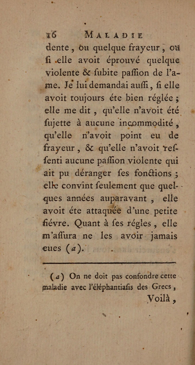 dente , bu quelque frayeur, où fi.elle avoit éprouvé quelque violente &amp;e fubite paflion de l’a- _me. Je lui demandai auf, fi elle avoit toujours éte bien salée fujette à aucune incommodité , qu’elle navoit point eu de frayeur , &amp; qu’elle n’avoit ‘ref. . fenti aucune pañfion violente qui ait pu déranger fes fon@tions ; elke convint feulement que quel- ques années anpéravant elle avoit éte attaqué d’une petite fiévre. Quant à fes régles , elle m'aflura ne les avoir jamais eues (a). maladie avec l’éléphantiafis des Grecs, Voilà, LA PRPI SR PE ton l.