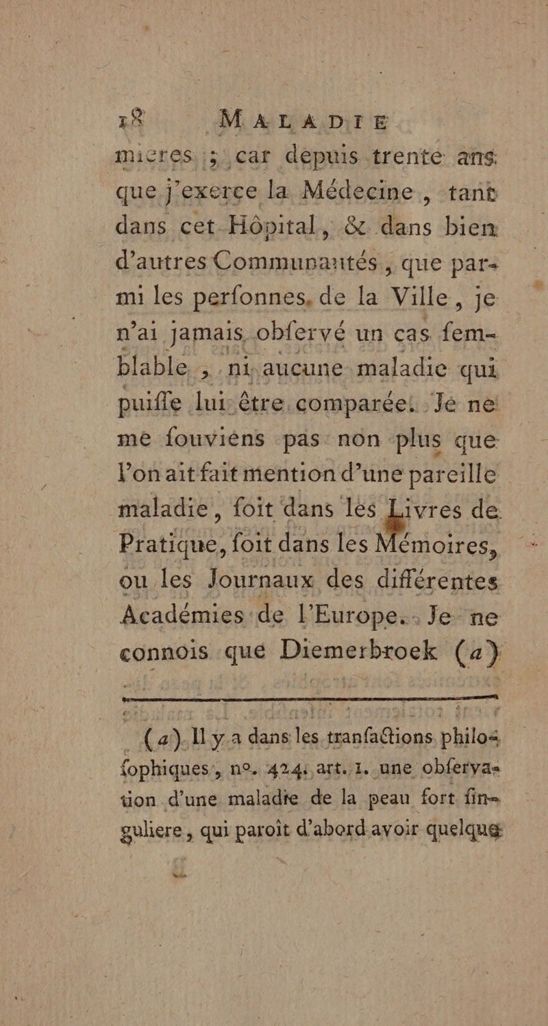 micres ; car deptis trente ans que j'exerce la Médecine , tant dans cet Hôpital, &amp; dans bien d’autres Commurantés, que par: mi les perfonnes, de la Ville, je n'ai Jamais, obfervé un ças fem- blable. &gt;: 04 aucune maladie qui puifle lui: être. comparée! Jé ne! me fouviéns pas non plus que Von ait fait mention d’une pareille maladie, foit dans les ri de Pratique, foit dans les Mémoires, ou les Journaux des différentes Académies de l'Europe. Je ne connois qué Diemerbroek (4} | (2). ll ya dans les tranfations philos fophiques’, n°. 424: art. 1. une obfervas tion d'une maladie de la peau fort fin galiere, qui paroïît d’abord avoir quelqu ste