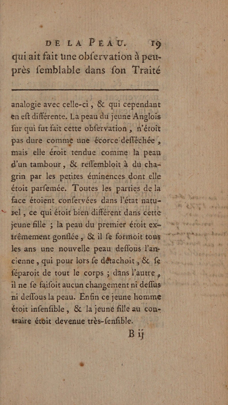 DE LA PEAU. +ÿ qui ait fait une obfervation à peu- près femblable dans fon Traité analogie avec celle-ci, &amp; qui cependant en eft différente. La peau du jeune Anglois far qui fut fait cette obfervation , n’étoit pas dure commé une écorce’ defléchée , mais elle éroit tendue comine la peau d’un tambour , &amp; reflembloit à du cha= grin par les petites éminences dont elle étoit parfemée, Toutes les parties de la face étoient confervées dans l'état natu= vel, ce qui étoit bien différent dans cette jeune fille ; la peau du premier étoit ex= les ans une nouvelle peau deflous l’an:- cienne , qui pour lors fe détachoit, &amp; fe _féparoit de tout le corps ; dans l’autre, il ne fe faifoit aucun changement ni deffus ni deflous la peau. Enfin ce jeune homme étoit infenfible, &amp; la jeuné fille au con- traire étoit devenue très-fenfble. Bi.