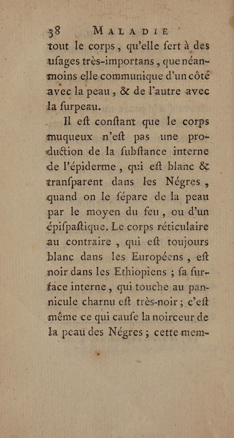 33 LUMALADIE ” tout le corps, qu’elle fert à des ufages très-importans , que néan- moins elle communique d’un côté avec la peau , &amp; de l’autre avec Ja furpeau. _Il eft conftant que le corps muqueux n’eft pas une pro- duétion de la fubftance interne de lépiderme , qui eft blanc &amp; tranfparent dans les Négres, quand on le fépare de la peau par le moyen du feu, ou d'un épifpaftique. Le corps réticulaire au contraire , qui eft toujours blanc dans les Européens , eft noir dans les Ethiopiens ; fa fur- face interne, quitouche au pan- nicule charnu eft très-noir ; c’eft même ce qui caufe la noirceur de la peau des Négres ; cette mem- +