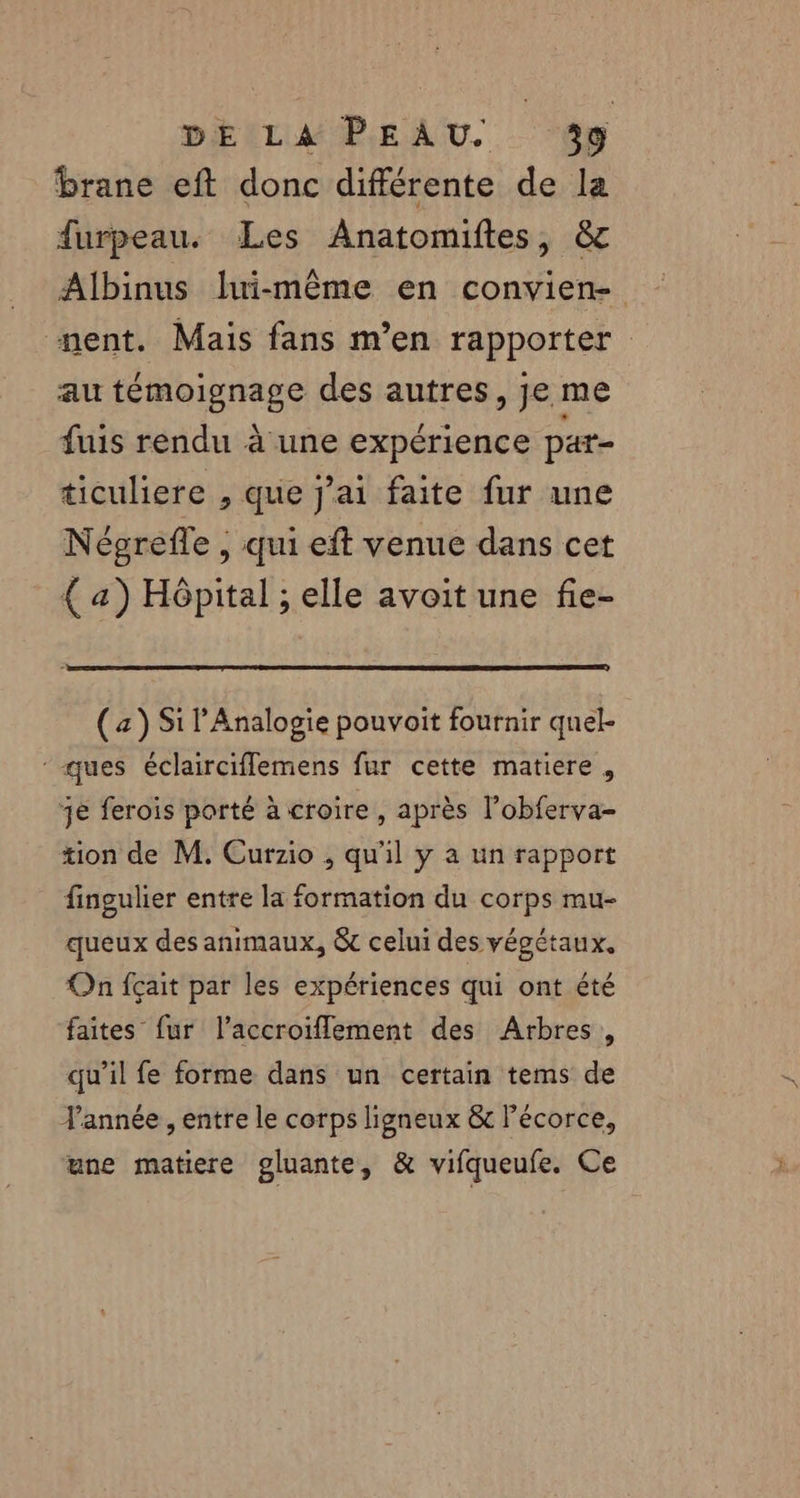 brane eft donc différente de la furpeau. Les Anatomiftes, &amp; Albinus lui-même en convien- nent. Mais fans m'en rapporter au témoignage des autres, je me fuis rendu à une expérience par- ticuliere , que j'ai faite fur une Négrefle , qui eft venue dans cet { a) Hôpital ; elle avoit une fie- (z) Si l'Analogie pouvoit fournir quel- ques éclairciflemens fur cette matiere, 3e ferois porté à croire, après l’obferva- tion de M. Curzio , qu'il y a un rapport fingulier entre la formation du corps mu- queux des animaux, &amp; celui des végétaux, On fçait par les expériences qui ont été faites fur l’accroiflement des Arbres, qu’il fe forme dans un certain tems de Jannée , entre le corps ligneux &amp; l'écorce, une matiere gluante, &amp; vifqueufe. Ce