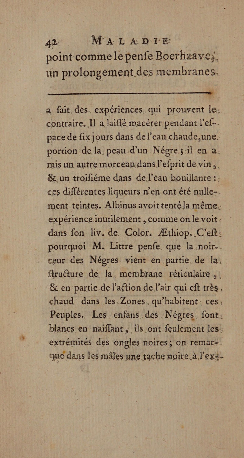 point comme le penfe Boerhiaave;, un prolongement.des membranes, a. fait des. expériences qui prouvent le: contraire. Îl a laiffé macérer pendant lets: pace de fix jours dans de l’eau. chaude,une. portion de la peau d’un Négre;:il en a. mis un autre morceau dans l’efprit de vin, . &amp;. un troifiéme dans de l’éau bouillante : : ces différentes liqueurs n'en ont été nulle-. ment teintes. Albinus avoittentéla même. expérience inutilement , comme on levoit : dans fon. liv. de. Color. Æthiop. .C’efti pourquoi M. Littre penfe. que la noir. ceur des Négres vient en partie de la, fruéture de la. membrane réticulaire , &amp; en partie de l’aétion de l'air qui ef très, chaud dans les. Zones. qu’habitent : ces ; Peuples. Les enfans des. Népres. font: blancs en naiflant, ils ont feulement les; extrémités des ongles noires; on remar-- que dans les mâles une tache noire à l’ex&lt;-