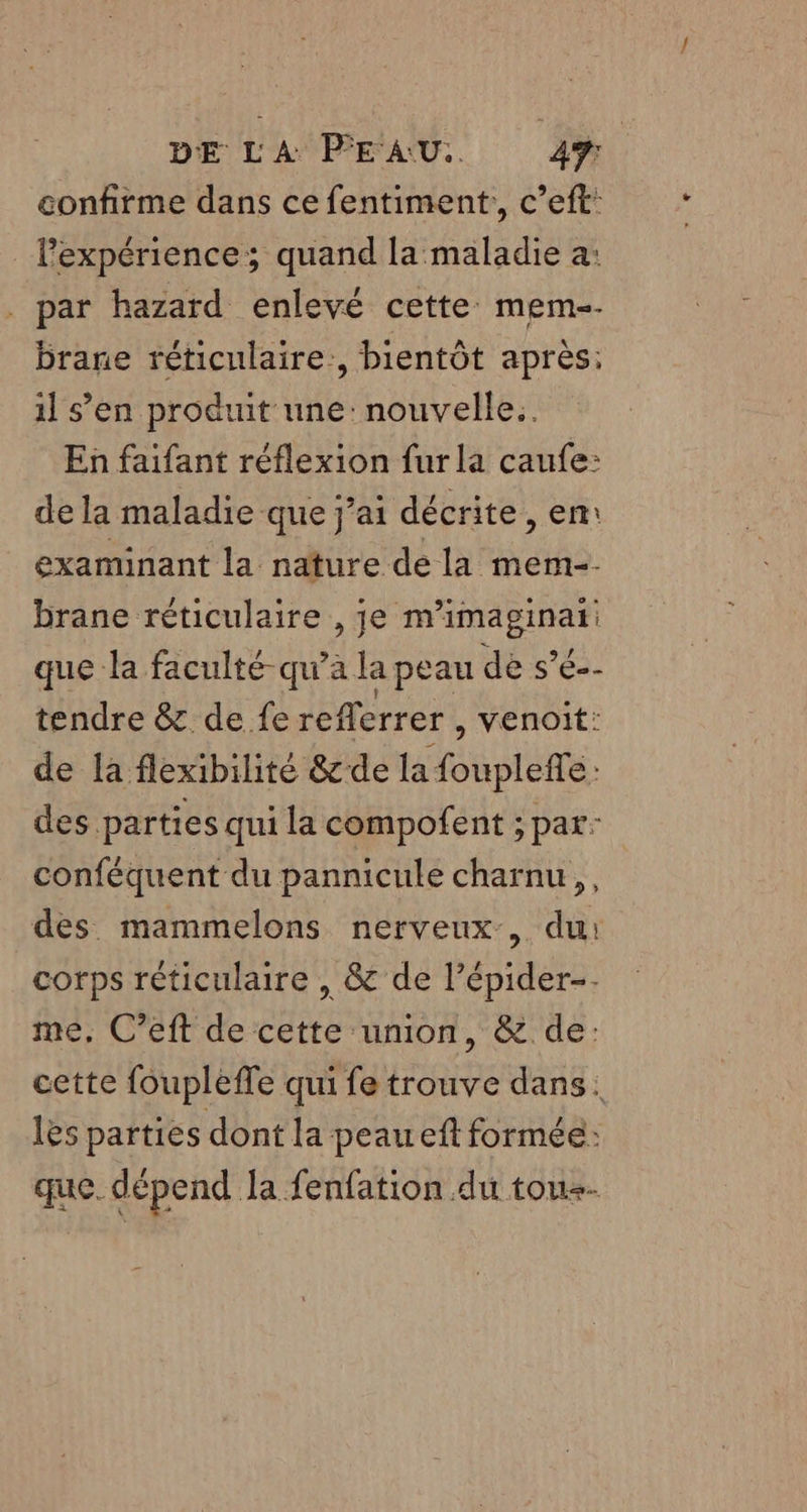 confirme dans ce fentiment,, c’eft: l'expérience; quand la maladie a: par hazard enlevé cette mem-- brane réticulaire:, bientôt après: il s’en produit une: nouvelle: En faifant réflexion fur la caufe: de la maladie que j'ai décrite, en: examinant la nature de la mem-- brane réticulaire , je m’imaginat: que la faculté-qu’a la peau de s’é-- tendre &amp; de fe reflerrer , venoit: de la flexibilité &amp;de la foupleffe: des parties qui la compofent ; par: conféquent du pannicule charnu,, des mammelons nerveux, du: corps réticulaire , &amp; de l’épider-- me. C’eft de cette union, &amp; de: cette foupleffe qui fe trouve dans. les parties dont la peaueft formée: que. dépend la fenfation du tous.